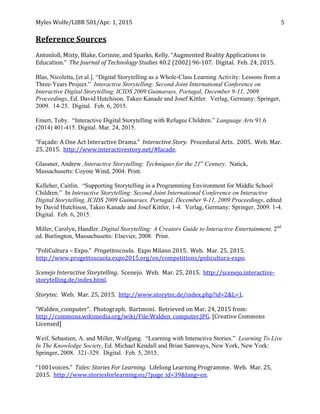 Myles	
  Wolfe/LIBR	
  501/Apr.	
  1,	
  2015	
  
	
  
5	
  
	
  
Reference	
  Sources	
  
	
  
Antonloll,	
  Misty,	
  Blake,	
  Corinne,	
  and	
  Sparks,	
  Kelly.	
  “Augmented	
  Reality	
  Applications	
  in	
  
Education.”	
  	
  The	
  Journal	
  of	
  Technology	
  Studies	
  40.2	
  (2002)	
  96-­‐107.	
  	
  Digital.	
  	
  Feb.	
  24,	
  2015.	
  
	
  
Blas, Nicoletta, [et al.]. “Digital Storytelling as a Whole-Class Learning Activity: Lessons from a
Three-Years Project.” Interactive Storytelling: Second Joint International Conference on
Interactive Digital Storytelling, ICIDS 2009 Guimaraes, Portugal, December 9-11, 2009
Proceedings, Ed. David Hutchison, Takeo Kanade and Josef Kittler. Verlag, Germany: Springer,
2009. 14-25. Digital. Feb. 6, 2015.
Emert, Toby. “Interactive Digital Storytelling with Refugee Children.” Language Arts 91.6
(2014) 401-415. Digital. Mar. 24, 2015.
“Façade:	
  A	
  One	
  Act	
  Interactive	
  Drama.”	
  	
  Interactive	
  Story.	
  	
  Procedural	
  Arts.	
  	
  2005.	
  	
  Web.	
  Mar.	
  
25,	
  2015.	
  	
  http://www.interactivestory.net/#facade. 	
  
Glassner, Andrew. Interactive Storytelling: Techniques for the 21st
Century. Natick,
Massachusetts: Coyote Wind, 2004. Print.
Kelleher, Caitlin. “Supporting Storytelling in a Programming Environment for Middle School
Children.” In Interactive Storytelling: Second Joint International Conference on Interactive
Digital Storytelling, ICIDS 2009 Guimaraes, Portugal, December 9-11, 2009 Proceedings, edited
by David Hutchison, Takeo Kanade and Josef Kittler, 1-4. Verlag, Germany: Springer, 2009. 1-4.
Digital. Feb. 6, 2015.
Miller, Carolyn, Handler. Digital Storytelling: A Creators Guide to Interactive Entertainment. 2nd
ed. Burlington, Massachusetts: Elsevier, 2008. Print.
“PoliCultura	
  –	
  Expo.”	
  	
  Progettoscoula.	
  	
  Expo	
  Milano	
  2015.	
  	
  Web.	
  	
  Mar.	
  25,	
  2015.	
  	
  
http://www.progettoscuola.expo2015.org/en/competitions/policultura-­‐expo.	
  	
  
Scenejo	
  Interactive	
  Storytelling.	
  	
  Scenejo.	
  	
  Web.	
  	
  Mar.	
  25,	
  2015.	
  	
  http://scenejo.interactive-­‐
storytelling.de/index.html.	
  
	
  
Storytec.	
  	
  Web.	
  	
  Mar.	
  25,	
  2015.	
  	
  http://www.storytec.de/index.php?id=2&L=1.	
  	
  
“Walden_computer”.	
  	
  Photograph.	
  	
  Bartmoni.	
  	
  Retrieved	
  on	
  Mar.	
  24,	
  2015	
  from:	
  
http://commons.wikimedia.org/wiki/File:Walden_computer.JPG.	
  [Creative	
  Commons	
  
Licensed]	
  
Weif, Sebastien, A. and Miller, Wolfgang. “Learning with Interactive Stories.” Learning To Live
In The Knowledge Society, Ed. Michael Kendall and Brian Samways, New York, New York:
Springer, 2008. 321-329. Digital. Feb. 5, 2015.
	
  
“1001voices.”	
  	
  Tales:	
  Stories	
  For	
  Learning.	
  	
  Lifelong	
  Learning	
  Programme.	
  	
  Web.	
  	
  Mar.	
  25,	
  
2015.	
  	
  http://www.storiesforlearning.eu/?page_id=39&lang=en.	
  
 