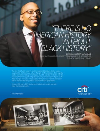 “THEREISNO
AMERICANHISTORY
WITHOUT
BLACKHISTORY.”DR. KHALIL GIBRAN MUHAMMAD
DIRECTOR, SCHOMBURG CENTER FOR RESEARCH IN BLACK CULTURE,
THE NEW YORK PUBLIC LIBRARY
The New York Public Library’s world-renowned Schomburg Center houses
and promotes the history and culture of people of African descent. But it urgently
needed renovations to keep its rich legacy alive. Citi provided the Center with the
necessary ﬁnancial support and guidance to bring its redevelopment plans to life.
These changes will protect irreplaceable archives, increase visitor numbers and
help to preserve the story of black culture for future generations.
For over 200 years, Citi’s job has been to believe in people and help
make their ideas a reality.
citi.com/progress
©2016Citibank,N.A.MemberFDIC.EqualOppor.tunityLender.Citi,CitiwithArcDesignandTheWorld’sCitiareregisteredservicemarksofCitigroupInc.
 