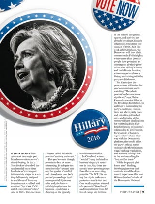 FORTUNE.COM 9
Prospect called the whole
practice “entirely irrelevant.”
This year’s events, though,
promise to be a lot more
interesting. To a degree not
seen since the Vietnam War
era, the specter of conﬂict
and chaos looms over both
parties’ proceedings. And
consequential ﬁghts over
rules and platforms—
with big implications for
business—could have a
showing on the typically
staid convention ﬂoor.
In Cleveland, where
Donald Trump is slated to
become his party’s nomi-
nee in late July, there are
already more protest groups
than there are marching
permits. The ACLU is su-
ing the city to make sure
protesters aren’t shut out.
One local organizer warned
of a potential “bloodbath”
as demonstrators from dif-
ferent camps vie for time
in the limited designated
spaces, and activists are
already invoking Chicago’s
infamous Democratic con-
vention of 1968. Just one
week after Cleveland, the
Democrats will host their
convention in Philadelphia,
where more than 20,000
people have promised to
converge to air their griev-
ances with Hillary Clinton
and back Bernie Sanders,
whose supporters have a
history of clashing with the
party establishment.
But it’s not just the
protests that will make this
year’s conventions worth
watching. “The whole
process has become more
signiﬁcant,” says Elaine
Kamarck, a senior fellow at
the Brookings Institution. In
addition to nominating the
party’s candidate, conven-
tions are where party rules
and priorities get hashed
out—and debates at the
events will have implications
for everything from U.S.-
Israeli relations to business’s
relationship to government.
For example, if Sanders
representatives have their
way with the Democratic
platform, they could affect
the party’s official stance
on issues like the minimum
wage, banking regulations,
and whether to keep “free”
in the section calling for
“free and fair trade.”
While the party’s plat-
forms aren’t binding,
brewing ﬁghts over their
contents reveal the docu-
ments’ importance this year.
Witness Sanders’ rebuke of
the Democratic National
IT’S BEEN DECADES since
America’s two major po-
litical conventions weren’t
deeply boring. In 2012,
Tom Brokaw described the
quadrennial intra-party
lovefests as “extravagant
infomercials staged in a set-
ting deliberately designed
to seal them off from any
intrusion not scrubbed and
sanitized.” In 2008, CNN
called conventions “relics.”
And in 2004, The American
originalphotos,clockwisefromtopleft:andriahautamaki—redux;peterdazeley—
gettyimages;carloallegri—reuters;damonwinter—thenewyorktimesredux
 