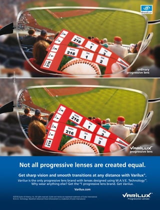 progressive lens
Not all progressive lenses are created equal.
ordinary
progressive lens
Get sharp vision and smooth transitions at any distance with Varilux®
.
Varilux is the only progressive lens brand with lenses designed using W.A.V.E. Technology™
.
Why wear anything else? Get the #
1 progressive lens brand. Get Varilux.
Varilux.com
Dramatization
©2016 Essilor of America, Inc. All rights reserved. Essilor and Varilux are registered trademarks of Essilor International.
W.A.V.E. Technology: Wavefront Advanced Vision Enhancement is a trademark of Essilor International.
 