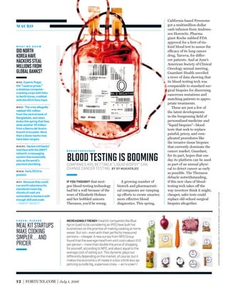 MACRO
California-based Freenome
got a multimillion-dollar
cash infusion from Andrees-
sen Horowitz. Pharma
giant Roche nabbed FDA
approval for a ﬁrst-of-its-
kind blood test to assess the
efficacy of its lung cancer
drug, Tarceva, for differ-
ent patients. And at June’s
American Society of Clinical
Oncology annual meeting,
Guardant Health unveiled
a trove of data showing that
its blood-testing tech was
comparable to standard sur-
gical biopsies for discerning
cancerous mutations and
matching patients to appro-
priate treatments.
These are just a few of
the latest developments
in the burgeoning ﬁeld of
personalized medicine and
“liquid biopsies”—blood
tests that seek to replace
painful, pricey, and com-
plicated procedures like
the invasive tissue biopsies
that currently dominate the
cancer market. Guardant,
for its part, hopes that one
day its platform can be used
as part of an annual physi-
cal to detect cancer as early
as possible. The Theranos
debacle notwithstanding,
if this new class of blood-
testing tech takes off the
way investors think it might,
cheaper, safer tests could
replace old-school surgical
biopsies altogether.
12 FORTUNE.COM July 1, 2016
C H E C K , P L E A S E
MEALKITSTARTUPS
MAKECOOKING
SIMPLER…AND
PRICIER
W H A T W E K N O W
DIDNORTH
KOREAHAVE
HACKERSSTEAL
MILLIONSFROM
GLOBALBANKS?
INCREASINGLYTRENDY mealkitcompanieslikeBlue
Apron(saidtobeconsideringanIPO)havebuilthot
businessesonthepromiseofmakingcookingathome
easier.Butnot—evenwiththeirperfectlymeasured
portions—cheaper.AnewsurveyfromNPDGroup
foundthattheaveragemealfromakitcostsabout$10
perperson—morethandoublethepriceofshopping
foryourself,accordingtoNPD,andaboutequaltothe
averagecostofeatingout.Thisdynamicplaysout
diﬀerentlydependingonthemarket,ofcourse,butit
makestheeconomicsofmealsinaboxalittlelessap-
petizingoutsidebig,expensivecities.—BETH KOWITT
COMPANIES ARE BETTING A “LIQUID BIOPSY” CAN
CHANGE CANCER TESTING. BY SY MUKHERJEE
IF YOU THOUGHT that next-
gen blood-testing technology
had hit a wall because of the
woes of Elizabeth Holmes
and her hobbled unicorn
Theranos, you’d be wrong.
A growing number of
biotech and pharmaceuti-
cal companies are ramping
up efforts to create smarter,
more effective blood
diagnostics. This spring,
B R E A K T H R O U G H S
BLOODTESTINGISBOOMING
WHO: Expertsﬁnger
the“Lazarusgroup,”
ashadowycomputer-
crackingcorpswithlinks
toNorthKorea,credited
withthe2014Sonyhack.
WHAT: Thecrewallegedly
nabbed$81million
fromthecentralbankof
Bangladesh,andnews
brokethisspringthatthey
stoleanother$9million
fromaBancodelAustro
branchinEcuador.More
thanadozenbanksmay
havebeentargets.
WHERE: Hackershitbanks’
interfacewiththeSWIFT
network,amessaging
systemthatessentially
actsastheworld’s
paymentplumbing.
WHEN: Early2015to
present.
WHY: Becausetheycould.
Laxworldcybersecurity
standardsmeanbig
chunksofcashare
vulnerabletohackerswith
enoughskillandscale.
—ROBERT HACKETT
kevincurtis—gettyimages;evansung—thenewyorktimes/redux
 