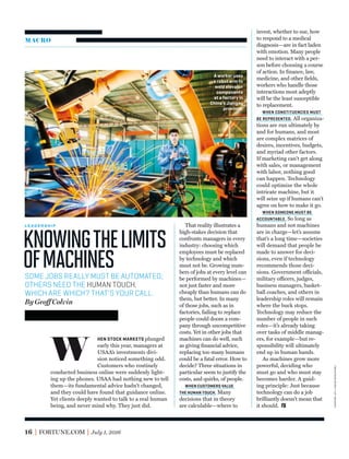 MACRO
Knowingthelimits
ofmachines
L E A D E R S H I P
HEN STOCK MARKETS plunged
early this year, managers at
USAA’s investments divi-
sion noticed something odd.
Customers who routinely
conducted business online were suddenly light-
ing up the phones. USAA had nothing new to tell
them—its fundamental advice hadn’t changed,
and they could have found that guidance online.
Yet clients deeply wanted to talk to a real human
being, and never mind why. They just did.
That reality illustrates a
high-stakes decision that
confronts managers in every
industry: choosing which
employees must be replaced
by technology and which
must not be. Growing num-
bers of jobs at every level can
be performed by machines—
not just faster and more
cheaply than humans can do
them, but better. In many
of those jobs, such as in
factories, failing to replace
people could doom a com-
pany through uncompetitive
costs. Yet in other jobs that
machines can do well, such
as giving ﬁnancial advice,
replacing too many humans
could be a fatal error. How to
decide? Three situations in
particular seem to justify the
costs, and quirks, of people.
WHEN CUSTOMERS VALUE
THE HUMAN TOUCH. Many
decisions that in theory
are calculable—where to
invest, whether to sue, how
to respond to a medical
diagnosis—are in fact laden
with emotion. Many people
need to interact with a per-
son before choosing a course
of action. In ﬁnance, law,
medicine, and other ﬁelds,
workers who handle those
interactions most adeptly
will be the least susceptible
to replacement.
WHEN CONSTITUENCIES MUST
BE REPRESENTED. All organiza-
tions are run ultimately by
and for humans, and most
are complex matrices of
desires, incentives, budgets,
and myriad other factors.
If marketing can’t get along
with sales, or management
with labor, nothing good
can happen. Technology
could optimize the whole
intricate machine, but it
will seize up if humans can’t
agree on how to make it go.
WHEN SOMEONE MUST BE
ACCOUNTABLE. So long as
humans and not machines
are in charge—let’s assume
that’s a long time—societies
will demand that people be
made to answer for deci-
sions, even if technology
recommends those deci-
sions. Government officials,
military officers, judges,
business managers, basket-
ball coaches, and others in
leadership roles will remain
where the buck stops.
Technology may reduce the
number of people in such
roles—it’s already taking
over tasks of middle manag-
ers, for example—but re-
sponsibility will ultimately
end up in human hands.
As machines grow more
powerful, deciding who
must go and who must stay
becomes harder. A guid-
ing principle: Just because
technology can do a job
brilliantly doesn’t mean that
it should.
SOME JOBS REALLY MUST BE AUTOMATED;
OTHERS NEED THE HUMAN TOUCH.
WHICH ARE WHICH? THAT’S YOUR CALL.
By Geoff Colvin
W
A worker uses
a robot arm to
weld elevator
components
at a factory in
China’s Jiangsu
province.
16 FORTUNE.COM July 1, 2016
imaginechina—apimages
 
