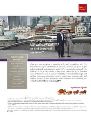 When you need someone to strategize with, we’ll be ready to talk. Our
relationship managers take the time to learn your business and gain a deeper
understanding of your expansion goals. We’ve successfully partnered with
mid-sized to large corporations to help them meet their global business
needs. With our full suite of products backed by our time-tested strength and
stability, we’ve never been more ready to support your business today and
for years to come. To learn more about how our capabilities can work for you,
visit national.wellsfargobank.com/FN9.
* Investment and insurance products: NOT FDIC-Insured • NO Bank Guarantee • MAY Lose Value
1
Wells Fargo Asset Management is a trade name used by the asset management businesses of Wells Fargo & Company. Certain investments are distributed by
Wells Fargo Funds Distributor, LLC, Member FINRA/SIPC, a subsidiary of Wells Fargo & Company.
2
Insurance products and services are offered through non-bank affiliates of Wells Fargo & Company including Wells Fargo Insurance Inc. and Wells Fargo Insurance
Services USA, Inc.
3
Wells Fargo Securities is the trade name for the capital markets and investment banking services of Wells Fargo & Company and its subsidiaries, including Wells Fargo Securities,
LLC, a member of FINRA, NYSE, NFA and SIPC, Wells Fargo Institutional Securities, LLC, a member of FINRA, NFA and SIPC and Wells Fargo Bank, N.A.
© 2016 Wells Fargo Bank, N.A. All rights reserved. Deposit products offered by Wells Fargo Bank, N.A. Member FDIC. Deposits held in non-U.S. branches are not FDIC insured.
WCS-2539351
“We want a banker
who will work with
us and be part of
the team.”
WHOLESALE
BANKING
Asset Management*1
Capital Finance
Commercial & Corporate
Commercial Real Estate
Government & Institutional
Insurance*2
International
Investment Banking &
Capital Markets*3
Treasury Management
 