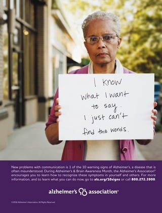 New problems with communication is 1 of the 10 warning signs of Alzheimer’s, a disease that is
often misunderstood. During Alzheimer’s & Brain Awareness Month, the Alzheimer’s Association®
encourages you to learn how to recognize these symptoms in yourself and others. For more
information, and to learn what you can do now, go to alz.org/10signs or call 800.272.3900.
©2016 Alzheimer’s Association. All Rights Reserved.
 
