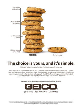The choice is yours, and it’s simple.
Why enjoy just one cookie when there’s a whole stack in front of you?
The same goes for car insurance. Why go with a company that offers just a low price when GEICO could
save you hundreds and give you so much more? You could enjoy satisfying professional service, 24/7, from
a company that’s made it their business to help people since 1936. This winning combination has helped
GEICO to become the 2nd-largest private passenger auto insurer in the nation.
Make the smart choice. Get your free quote from GEICO today.
Some discounts, coverages, payment plans and features are not available in all states or all GEICO companies. Customer satisfaction based on an independent study conducted by Alan Newman Research, 2015.
GEICO is the second-largest private passenger auto insurer in the United States according to the 2014 A.M. Best market share report, published April 2015. GEICO is a registered service mark of Government
Employees Insurance Company,Washington, D.C. 20076; a Berkshire Hathaway Inc. subsidiary. © 2016 GEICO
2nd-largest
auto insurer
97% customer
satisfaction
24/7 licensed
agents
Helping people
since 1936
The other guy.
 