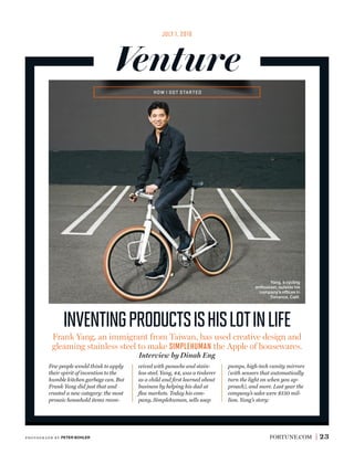 FORTUNE.COM 23
HOW I GOT STARTED
JULY 1, 2016
Venture
inventingproductsishislotinlife
Few people would think to apply
their spirit of invention to the
humble kitchen garbage can. But
Frank Yang did just that and
created a new category: the most
prosaic household items recon-
ceived with panache and stain-
less steel. Yang, 44, was a tinkerer
as a child and ﬁrst learned about
business by helping his dad at
ﬂea markets. Today his com-
pany, Simplehuman, sells soap
pumps, high-tech vanity mirrors
(with sensors that automatically
turn the light on when you ap-
proach), and more. Last year the
company’s sales were $150 mil-
lion. Yang’s story:
Frank Yang, an immigrant from Taiwan, has used creative design and
gleaming stainless steel to make SIMPLEHUMAN the Apple of housewares.
Interview by Dinah Eng
Yang, a cycling
enthusiast, outside his
company’s ofﬁces in
Torrance, Calif.
photogr aph by PETER BOHLER
 