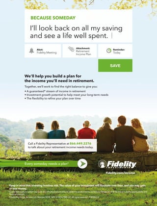 or lose money.
*Guarantees apply to certain insurance and annuity products and are subject to product terms, exclusions, limitations, and the insurer’s claims-paying ability and
SAVE
Alert:
Fidelity Meeting
Reminder:
Today
BECAUSE SOMEDAY
I’ll look back on all my saving
and see a life well spent.
Retirement
Income Plan
We’ll help you build a plan for
Every someday needs a plan®
866.449.2276
 