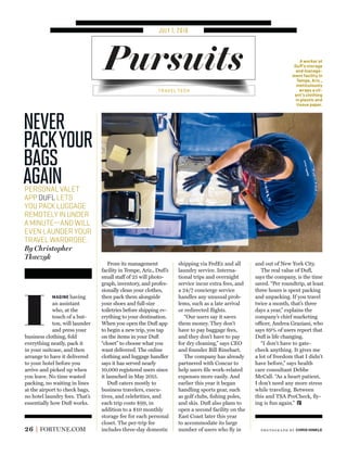JULY 1, 2016
Pursuits
26 FORTUNE.COM
PERSONALVALET
APPDUFLLETS
YOUPACKLUGGAGE
REMOTELYINUNDER
AMINUTE—ANDWILL
EVENLAUNDERYOUR
TRAVELWARDROBE.
By Christopher
Tkaczyk
MAGINE having
an assistant
who, at the
touch of a but-
ton, will launder
and press your
business clothing, fold
everything neatly, pack it
in your suitcase, and then
arrange to have it delivered
to your hotel before you
arrive and picked up when
you leave. No time wasted
packing, no waiting in lines
at the airport to check bags,
no hotel laundry fees. That’s
essentially how Duﬂ works.
From its management
facility in Tempe, Ariz., Duﬂ’s
small staff of 25 will photo-
graph, inventory, and profes-
sionally clean your clothes,
then pack them alongside
your shoes and full-size
toiletries before shipping ev-
erything to your destination.
When you open the Duﬂ app
to begin a new trip, you tap
on the items in your Duﬂ
“closet” to choose what you
want delivered. The online
clothing and luggage handler
says it has served nearly
10,000 registered users since
it launched in May 2015.
Duﬂ caters mostly to
business travelers, execu-
tives, and celebrities, and
each trip costs $99, in
addition to a $10 monthly
storage fee for each personal
closet. The per-trip fee
includes three-day domestic
shipping via FedEx and all
laundry service. Interna-
tional trips and overnight
service incur extra fees, and
a 24/7 concierge service
handles any unusual prob-
lems, such as a late arrival
or redirected ﬂights.
“Our users say it saves
them money. They don’t
have to pay baggage fees,
and they don’t have to pay
for dry cleaning,” says CEO
and founder Bill Rinehart.
The company has already
partnered with Concur to
help users ﬁle work-related
expenses more easily. And
earlier this year it began
handling sports gear, such
as golf clubs, ﬁshing poles,
and skis. Duﬂ also plans to
open a second facility on the
East Coast later this year
to accommodate its large
number of users who ﬂy in
and out of New York City.
The real value of Duﬂ,
says the company, is the time
saved. “Per roundtrip, at least
three hours is spent packing
and unpacking. If you travel
twice a month, that’s three
days a year,” explains the
company’s chief marketing
officer, Andrea Graziani, who
says 89% of users report that
Duﬂ is life changing.
“I don’t have to gate-
check anything. It gives me
a lot of freedom that I didn’t
have before,” says health
care consultant Debbe
McCall. “As a heart patient,
I don’t need any more stress
while traveling. Between
this and TSA PreCheck, ﬂy-
ing is fun again.”
Never
PackYour
Bags
Again
I
A worker at
Duﬂ’s storage
and manage-
ment facility in
Tempe, Ariz.,
meticulously
wraps a cli-
ent’s clothing
in plastic and
tissue paper.
TRAVEL TECH
photogr aph by CHRIS HINKLE
 