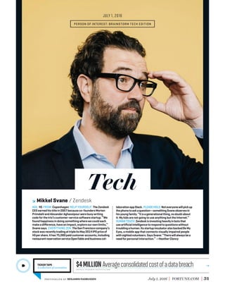 Tech
July 1, 2016 FORTUNE.COM 31
AGE: 45 FROM: Copenhagen HELP YOURSELF: TheZendesk
CEOearnedhistitlein2007becauseco-foundersMorten
PrimdahlandAlexanderAghassipourwerebusywriting
codeforthetrio’scustomer-servicesoftwarestartup.“We
foundhappinessindoingsomethingwherewecouldeach
makeadiﬀerence,haveanimpact,exploreourownlimits,”
Svanesays. EVERYTHING ZEN: TheSanFranciscocompany’s
stockwasrecentlytradingattripleitsMay2014IPOpriceof
$9pershare.Ithas75,000paidcustomeraccounts,including
restaurantreservationserviceOpenTableandbusinesscol-
laborationappSlack. PLEASEHOLD:Noteveryonewillpickup
thephonetoaskaquestion—somethingSvaneobservesin
hisyoungfamily.“Itisagenerationalthing,nodoubtabout
it.MykidsarenotgoingtouseanythingbuttheInternet.”
HUMANTOUCH: Zendeskisinvestingheavilyinbotsthat
useartiﬁcialintelligencetorespondtoquestionswithout
troublingahuman.ItsstartupincubatoralsobackedBeMy
Eyes,amobileappthatconnectsvisuallyimpairedpeople
withsightedvolunteers.SaysSvane:“Therewillalwaysbea
needforpersonalinteraction.”—HeatherClancy
PERSON OF INTEREST: BRAINSTORM TECH EDITION
TICKER TAPE
A collection of curiosities
Mikkel Svane Zendesk
JULY 1, 2016
source: ponemon institute/ibm
$4MillionAverageconsolidatedcostofadatabreach
photogr aph by BENJAMIN RASMUSSEN
 