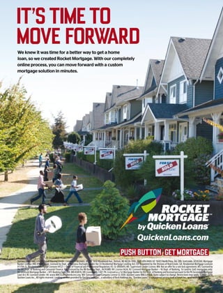 Quicken Loans NMLS #3030. Equal Housing Lender. Licensed in 50 states. AR, TX: 1050 Woodward Ave., Detroit, MI 48226-1906, (888) 474-0404; AZ: 16425 North Pima, Ste. 200, Scottsdale, AZ 85260, Mortgage
Banker License #BK-0902939; CA: Licensed by Dept. of Business Oversight, under the CA Residential Mortgage Lending Act; CO: Regulated by the Division of Real Estate; GA: Residential Mortgage Licensee
#11704; IL: Residential Mortgage Licensee #4127 – Dept. of Financial and Professional Regulation; KS: SL-0000693; ME: Supervised Lender License; MN: Not an offer for a rate lock agreement; MS: Licensed by
the MS Dept. of Banking and Consumer Finance; NH: Licensed by the NH Banking Dept., #6743MB; NV: License #626; NJ: Licensed Mortgage Banker – NJ Dept. of Banking, 1st (and/or 2nd) mortgages only;
NY: Licensed Mortgage Banker – NYS Banking Dept.; OH: MB 850076; OR: License #ML-1387; PA: Licensed as a 1st Mortgage Banker by the Dept. of Banking and licensed pursuant to the PA Secondary Mortgage
Loan Act; RI: Licensed Lender; VA: www.NMLSConsumerAccess.org; WA: Consumer Loan Company License CL-3030. Quicken Loans NMLS #3030. Rates subject to change. Restrictions may apply. ©2000–2016
Quicken Loans Inc., All rights reserved. Lending services provided by Quicken Loans Inc., a subsidiary of Rock Holdings Inc. “Quicken Loans” is a registered service mark of Intuit Inc., used under license.
QuickenLoans.com
ITSTIMETO
MOVEFORWARDWe knew it was time for a better way to get a home
loan, so we created Rocket Mortgage. With our completely
online process, you can move forward with a custom
mortgage solution in minutes.
’
 