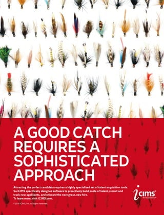 AGOODCATCH
REQUIRESA
SOPHISTICATED
APPROACHAttracting the perfect candidate requires a highly specialized set of talent acquisition tools.
So iCIMS specifically designed software to proactively build pools of talent, recruit and
track new applicants, and onboard the next great, new hire.
To learn more, visit iCIMS.com.
©2016 iCIMS, Inc. All rights reserved.
 