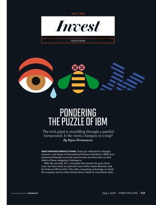 July 1, 2016 FORTUNE.COM 43
By Ryan Derousseau
pondering
thepuzzleofiBM
The tech giant is stumbling through a painful
turnaround. Is the stock a bargain or a trap?
SOME COMPANIES EMBRACE CHANGE. Some get suffocated in change’s
embrace. And shares of International Business Machines (IBM) have
performed dismally in recent years because investors have no idea
which of those categories it belongs to.
IBM, the Armonk, N.Y., tech giant that turned 105 years old in
June, has been stuck at a junction since before Ginni Rometty took
the helm as CEO in 2012. The older computing technology on which
the company and its white-button-down, black-tie consultants built
JULY 1, 2016
Invest
TECH STOCKS
illustr ation by ROB BAILEY
 