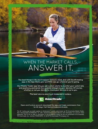 The best things in life don’t happen behind a desk. And with the #1 trading
app in the App Store, your portfolio can go wherever you’re going.
Our Mobile Trader app lets you set custom alerts to monitor your watch lists
and positions, and sends live updates straight to your devices. Of course,
whether or not you decide to check your devices is up to you.
The best returns aren’t just measured in dollars.
WHEN THE MARKET CALLS,
ANSWER IT.
Open and fund an account, download the app and trade commission-free
for 60 days. Visit tdameritrade.com/mobile
 
