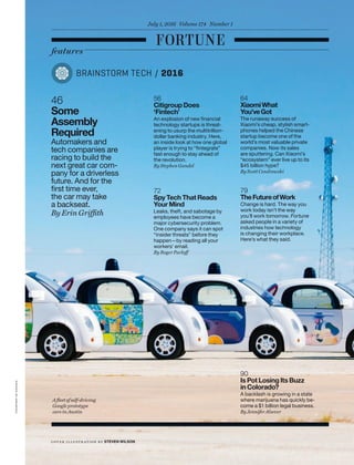 64
XiaomiWhat
You’veGot
The runaway success of
Xiaomi’s cheap, stylish smart-
phones helped the Chinese
startup become one of the
world’s most valuable private
companies. Now its sales
are sputtering. Can Xiaomi’s
“ecosystem” ever live up to its
$45 billion hype?
By Scott Cendrowski
72
Spy Tech That Reads
Your Mind
Leaks, theft, and sabotage by
employees have become a
major cybersecurity problem.
One company says it can spot
“insider threats” before they
happen—by reading all your
workers’ email.
By Roger Parloff
79
TheFutureofWork
Change is hard. The way you
work today isn’t the way
you’ll work tomorrow. Fortune
asked people in a variety of
industries how technology
is changing their workplace.
Here’s what they said.
90
Is Pot Losing Its Buzz
in Colorado?
A backlash is growing in a state
where marijuana has quickly be-
come a $1 billion legal business.
By Jennifer Alsever
56
Citigroup Does
‘Fintech’
An explosion of new ﬁnancial
technology startups is threat-
ening to usurp the multitrillion-
dollar banking industry. Here,
an inside look at how one global
player is trying to “ﬁntegrate”
fast enough to stay ahead of
the revolution.
By Stephen Gandel
46
Some
Assembly
Required
Automakers and
tech companies are
racing to build the
next great car com-
pany for a driverless
future. And for the
ﬁrst time ever,
the car may take
a backseat.
By Erin Griffith
BRAINSTORM TECH / 2016
courtesyofgoogle
cov er illustr ation by STEVEN WILSON
features
July 1, 2016 Volume 174 Number 1
A ﬂeet of self-driving
Google prototype
cars in Austin
 