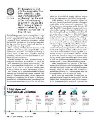 48 FORTUNE.COM July 1, 2016
themselves. By year-end the company expects to have the
largest ﬂeet of autonomous test vehicles of any automaker.
Ford is not alone. The entire automotive industry is in
the midst of a radical transformation that is reshaping the
very deﬁnition of what it means to be a car company. There
is hype, hope, fear, and insecurity—and at the center of it
all is the self-driving car. Thanks to cheap sensors, pow-
erful machine-learning technology, and a kick in the butt
from the likes of Google and Tesla Motors, driverless vehi-
cles are becoming a sooner-than-you-think reality. General
Motors, Toyota, Nissan, Volkswagen, Fiat-Chrysler, BMW,
and just about every other auto company are wading—
some cautiously and some with big, headline-grabbing
moves—into territory that executives in Detroit and else-
where not long ago considered a science-ﬁction fantasy.
Everything changed in March, when GM spent $1 billion
on a tiny self-driving startup called Cruise Automation. For
months tech companies, startups, and automakers circled
one another, unsure of whether and how to partner. In an
industry moving this quickly it’s hard to know if a friend-
ly partner will turn into a competitor. It happened when
Google’s venture capital arm invested $258 million in Uber
in 2013; now the ride-hailing company is poised to directly
compete against its investor with its self-driving project.
But the hesitancy ended after GM’s deal. In May, Toyota
struck a partnership with Uber, Volkswagen invested $300
million in ride-hailing company Gett, Apple poured $1 bil-
lion into China’s Didi Chuxing, and Google partnered with
Fiat-Chrysler to outﬁt 100 Paciﬁca minivans with self-
driving technology. All in the span of one month.
No one is sure how our driverless future will look. Will
we be able to scroll through our Instagram feeds from the
backseat while our cars drive us to work? Will we even need
to own private cars anymore? Some people expect that regu-
My brain knows that
this demonstration has
been carefully staged
and will work exactly
as planned, but the rest
of my body tenses up
as I step on the gas of a
Ford Fusion sedan and
accelerate directly to-
ward the “parked car” in
front of me.
BRAINSTORM
TECH / 2016
Rear-ending cars on purpose is not a natural act. It takes
a metric ton of concentration to resist slamming on the
brakes, so I play the role of distracted driver. To the right,
a parking lot packed with brightly painted Ford vehicles
sparkles in the afternoon sun. In the distance, an Ameri-
can ﬂag waves from its pole. Ford’s iconic blue logo is
painted into the side of a grassy hill.
I hear a warning beep from the car’s dashboard. A red
light ﬂashes on the display panel. I imagine that I’m a char-
acter from the movie Mad Max: Fury Road, chanting in
my head, “I live, I die, I live again.” Inches from the decoy
car, I let out a shriek as the automatic brake kicks in, jerk-
ing the Fusion to a sudden halt.
From the passenger seat, Scott Lindstrom, manager of
driver-assist technologies at Ford Motor Co., assures me
I’m not the ﬁrst person to scream during this demo. I ask
how he simulates accidents day after day. “It is very nerve-
racking,” he says. Also, he’s hit the decoy plenty of times.
In 2012 he even did it in front of Ford’s board of directors.
Back then the idea of self-driving cars looked, to Ford’s
leadership, like a frivolous Silicon Valley moonshot. Four
years later things have dramatically changed. Today Ford’s
vehicle lineup features more than 30 options for semiauton-
omous features, including the automatic brakes I tested, and
the company is aggressively working on cars that fully drive
1900 1905 1910 1915
Thirty American
automakers
produce
2,500 motor
vehicles.
1899
Henry
Ford
founds the
Ford
Motor Co.
1903
First
automatic
transmis-
sion for
carriages.
1904
Ford introduces
the Model T, the
ﬁrst aﬀordable
automobile.
William Durant
founds GM.
1908
Electric
ignition
debuts on a
Cadillac,
replaces hand
cranking.
1911
First moving
assembly line
at Ford reduces
the build time
of a car to
2½ hours.
1913
Ford doubles
workers’ pay
and reduces
the workday
from nine to
eight hours.
1914
0.5TRILLIONMILES0
ABriefHistoryof
AmericanAutoDisruption
BRAINSTORM
TECH / 2016
 