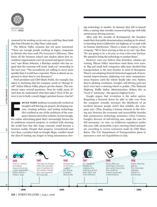 1940 1945 1950 1955
0.51.01.5TRILLIONMILES0
The U.S. military
formalizes
requirements for
a light reconnais-
sance vehicle—
today’s Jeep.
1940
The start of the war
halts the manufac-
ture of vehicles for
the civilian market;
tires and gasoline
are rationed.
1942
Introduction
of the ﬁrst
modern
car phone.
It weighs
80 pounds.
1946
B.F. Goodrich
reveals its
tubeless tire,
making automo-
biles safer and
more eﬃcient.
1947
Buick oﬀers an
automatic transmis-
sion, which becomes
the model for
today’s automatic
transmissions.
1948
Power steering
debuts.
The Interstate
Highway
System is
authorized.
1956
TOTALYEARLYMILESDRIVENBYVEHICLESINTHEU.S.
50 FORTUNE.COM July 1, 2016
ing technology to market. In January they left to launch
Otto, a startup that retroﬁts commercial big rigs with fully
autonomous driving systems.
After only ﬁve months of development, the founders
made their ﬁrst public demonstration, sending an 18-wheel-
er barreling down California’s 101 highway at 55 mph with
no human interference. There’s a sense of urgency at the
company. “We’ve been moving as fast as we can,” says Ron.
“It’s not going to be a 10-year or even a ﬁve-year horizon.
We intend to bring the technology to market faster.”
However soon you believe that driverless vehicles are
coming, Silicon Valley innovators want them even soon-
er. Big and small tech companies alike have decided that
transportation is the next frontier in need of disruption.
They’re not adopting Detroit’s historical approach of incre-
mental improvements, deploying ever more semiautono-
mous features until the robots ﬁnally take over. Rather,
they’re plotting revolution. Google’s self-driving pod-cars
don’t even have a steering wheel or pedals. (The National
Highway Traffic Safety Administration deﬁnes this as
“Level 4” autonomy—the agency’s highest level.)
Google argues that revolution is the safest option.
Requiring a licensed driver be able to take over from
the computer actually increases the likelihood of an
accident because people aren’t that reliable, the com-
pany says. (Plus, keeping a human element in the driv-
ing mix destroys the economic and accessibility beneﬁts
that autonomous technology promises.) Chris Urmson,
Google’s director of self-driving cars, made the case for
full autonomy—in vain—to California regulators earlier
this year. GM, meanwhile, is pro–steering wheel and ped-
als, according to recent comments made by CEO Mary
Barra. The U.S. Department of Transportation plans to
announce a new set of guidelines in July.
rumored to be working on its own car, could buy them both
plus Fiat-Chrysler in a Big Three value pack.
The Silicon Valley invasion has not gone unnoticed.
“There are enough people working at legacy companies
in Detroit who have read The Innovator’s Dilemma. They
know all the business school case studies about how in-
cumbent organizations can’t sit around and ignore innova-
tors,” says Brian Johnson, a Barclays analyst who has ar-
gued that the economy will reach “peak car” ownership in
the next year. “The incumbents are willing to move more
quickly than I would have expected. There is almost an ea-
gerness to show they’re not dinosaurs.”
Ford president and CEO Mark Fields, for example, has
taken to declaring that his company needs to “disrupt it-
self” before Silicon Valley players get the chance. The sen-
timent raises several questions: Does he really mean it?
And does he understand what that takes? Even if the an-
swer is yes to both, a much bigger question looms: Can he?
F
OR SIX YEARS Anthony Levandowski worked on
Google’s self-driving car project, developing sen-
sors, creating policies, and testing technology.
He’s credited as one of the architects of the com-
pany’s famous driverless vehicles. In turn Google,
the online advertising giant that’s increasingly known for
its ambitious research projects, is credited with showing
the world how fast this loopy curiosity could become a
business reality. Despite that progress, Levandowski and
Lior Ron, a product lead on Google Maps, couldn’t stand
the idea of waiting any longer to bring autonomous driv-
BRAINSTORM
TECH / 2016
BRAINSTORM
TECH / 2016
 