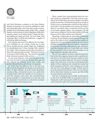 1980 1985 1990 1995
Annual sales of
American-made
cars peak at
12.87 million
units.
1978
Japan becomes
the world’s
leading auto
producer.
1980
Electronic
fuel injection
appears.
1982
GM shows oﬀ its Impact,
an electric concept car,
and announces that it
will become a produc-
tion vehicle.
1990
Onboard diagnostic
codes are
standardized
across the U.S. GM
rolls out OnStar.
1996
The ﬁrst
Toyota Prius
goes on sale,
in Japan.
1997
1.01.52.02.5TRILLIONMILES0TOTALYEARLYMILESDRIVENBYVEHICLESINTHEU.S.
52 FORTUNE.COM July 1, 2016
Worse, analysts have long speculated about the com-
ing of peak car, comparable to the peak in horse owner-
ship in 1920. With cheap robo-taxis available to chauffeur
people around cities, households that spend an average of
$9,000 a year on transportation could lower that outlay to
just $2,000. “Can the mobility sector capture all of that? I
think no,” says Robin Chase, co-founder and former CEO
of car-rental company Zipcar. “Car companies will still
make money selling cars, but the whole market will shrink
because we’ll use those vehicles more efficiently.”
Meanwhile, young people are increasingly uninterested
in driving. The percentage of people between the ages of 16
and 44 who obtain a driver’s license has been steadily de-
clining since 1983, according to a study by the University of
Michigan Transportation Research Institute. Automakers
bristle at the notion that millennials hate cars—GM presi-
dent Dan Ammann calls it an “overly cliché story written
by lazy journalists”—but it’s clear that automakers are no
longer laughing at Google’s ugly potatoes.
The U.S. auto industry has been caught ﬂat-footed be-
fore. In the 1980s, Japanese imports came to quickly domi-
nate the low end of the North American market as Euro-
pean brands secured the high end. The specter of Google,
Apple, Uber, Tesla, Lyft, or even Zoox cornering the future
market of How Americans Get Around has created two
kinds of paranoia in Detroit: a fear of taking on too much
risk and a fear of not taking on enough. “Nobody wants to
go too far and pull a Time Warner–AOL,” one exec told me.
On the other hand, “nobody one wants to get iPod-ed like
the music industry,” said another.
That fear is driving the great mobility transformation.
In early 2015, Ford CEO Fields was preparing to deliver a
“change the world”–style speech at CES, the annual con-
sumer electronics trade show, spanning urbanization, the
said Ulrich Weinberg, a professor at the Hasso Plattner
Institute in Germany, in an interview published in Audi’s
2014 shareholder letter. Auto critics had a similar reaction.
(Google’s ﬁrst self-driving concept looked “like a vintage
Japanese cartoon character had an illegitimate child with a
computer mouse,” wrote Andrew Krok.) “People were liter-
ally laughing at Google and Tesla,” says Lars Reger, chief
technology officer of NXP Semiconductors, a supplier of
self-driving vehicle technology.
The dismissal shows just how different the two indus-
tries’ worldviews are. In a vehicle, Google saw “a robot
that by accident has four wheels,” Reger says. Traditional
car manufacturers saw “a horse carriage with a combus-
tion engine.” Tech companies launch ideas and iterate on
them with continual improvements. “That doesn’t work in
our business,” Ford’s Fields says. “You can’t hit control-alt-
delete when you’re going 70 miles an hour.”
It’s easy to be dismissive when times are good, as they
have been for Detroit lately. For the past three years the
auto industry has delivered record sales, proﬁts, and
growth. GM and Ford are still Fortune 10 companies.
Yet Ford’s stock has fallen by 12% in the past year.
GM’s stock has dropped by 19% despite an announced $9
billion of share buybacks. At Ford’s annual shareholder
meeting in May, a frustrated investor even asked about
bringing former CEO Alan Mulally out of retirement to
boost the company’s share price. The existential threat
facing automakers is compounded by investor fears that
the automakers’ recent boom is as short-lived as today’s
low interest rates and cheap gas prices.
BRAINSTORM
TECH / 2016
BRAINSTORM
TECH / 2016
 