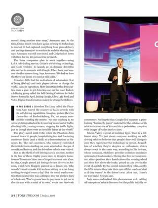 commenter. Fueling the fear, Google ﬁled to patent a grim-
looking “human ﬂy paper” material for the outsides of its
vehicles in case one of its cars hits a pedestrian, complete
with images of bodies stuck to cars.
Silicon Valley is great at building hype. Trust is a dif-
ferent story. Yet just about everyone working on self-
driving vehicles believes that people’s fears will dissipate
once they experience the technology in person. Regard-
less of whether they’re skeptics or enthusiasts, riders
always react in the same way, according to Ziv Aviram,
whose company, Mobileye, provides collision-avoidance
systems to 25 automakers. During that ﬁrst nervous min-
ute, riders position their hands above the steering wheel
and their foot above the brake, poised to take over in the
event of a glitch. By the second minute they relax, and by
the ﬁfth minute they take their eyes off the road and chat
as if they weren’t in the driver’s seat. After that, “there’s
no way back,” Aviram says.
Auto execs understand this phenomenon well, rattling
off examples of vehicle features that the public initially re-
moved along another nine steps,” Ammann says. At the
time, Cruise didn’t even have a plan to bring its technology
to market. It had explored everything from pizza delivery
and package transport to semitrucks and ride sharing, Kan
says. Ammann was still convinced, and GM plunked down
$1 billion for the 40-person ﬁrm in March.
The three companies plan to work together—using
Lyft’s ride-hailing service, Cruise’s self-driving technology,
and GM’s vehicles—to launch an on-demand driverless
ride service to compete with Google, Uber, Zoox, and any-
one else that comes along. Says Ammann: “We feel we have
the three key pieces we need at this point.”
It matters little that the motivations of automakers (fear
of being iPod-ed) and tech players (desire to change the
world) stand in opposition. More important is that both par-
ties share a goal: to get driverless cars on the road. Indeed,
a lobbying group called the Self-Driving Coalition for Safer
Streets formed in April, linking Google, Uber, Lyft, Ford, and
Volvo. Digital transformation makes for strange bedfellows.
I
N THE 1930S a driverless Tin Lizzy called the Phan-
tom Auto toured the country to dazzle crowds with
its self-driving capabilities. Imagine, gushed the Free
Lance-Star of Fredericksburg, Va., an empty auto-
mobile traveling the streets: “No one touching it, no
wires or strings attached to it, weaving in and out of traffic,
climbing hills, turning corners, stopping for traffic lights,
just as though there were an invisible driver at the wheel!”
The glory lasted until 1932, when the Phantom Auto
mowed down 10 people, hospitalizing two and fracturing
numerous limbs (and a skull) at a demonstration in Ha-
nover, Pa. The car’s operators, who remotely controlled
the vehicle from a trailing car, were arrested on charges of
assault and battery, and the driverless vehicle was retired.
Just as the thrill of self-driving cars is not new, neither
is the fear of them. Eighty years later, in Google’s home-
town of Mountain View, one of its pod-cars ran into a bus.
In May, Google posted job listings for test drivers in Ari-
zona, which tech bloggers painted as a dream job. Who
wouldn’t want to make $20 an hour sitting in a car doing
nothing for eight hours a day? But the social media reac-
tion from nontechies was a glimpse into the public’s fears
of robot cars. “You’re gonna have to pay more to get me in
that tin can with a mind of its own,” wrote one Facebook
54 FORTUNE.COM July 1, 2016
BRAINSTORM
TECH / 2016
BRAINSTORM
TECH / 2016
 