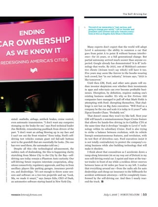 Self-Driving Car
sisted: seatbelts, airbags, antilock brakes, cruise control,
even automatic transmission. “I don’t want any computer
stomping on the brake for me,” says Ford technical leader
Jim McBride, remembering pushback from drivers of the
past. “I don’t want an airbag blowing up in my face and
I can’t see out the front window.” Even today, Ford’s self-
driving test vehicles contain giant red fail-safe buttons
next to the gearshift that are essentially for looks. (No one
has ever used them, the automaker told me.)
Despite all this—the technological advancement, the
sudden rash of dealmaking, the this-is-happening clarity
stretching from Motor City to the City by the Bay—self-
driving cars today remain a Phantom Auto curiosity. Our
self-driving future requires interstate cooperation, ubiq-
uitous connectivity, regulatory approvals, and buy-in from
ancillary players like parking garages, insurance provid-
ers, and dealerships. “It’s not enough to throw some sen-
sors and software on a two-ton projectile and say ‘Look,
Ma, we made it smart,’” says Jamyn Edis, CEO of Dash,
an automotive software startup based in New York City.
Many experts don’t expect that the world will adopt
Level 4 autonomy—the ability to summon a car that
goes from point A to point B without human interfer-
ence—for 25 years, or a full generational change. But
partial autonomy arrived much sooner than anyone ex-
pected. Google already has demonstrated “A to B” tech-
nology that works. By 2021, one of Mobileye’s automo-
tive clients (Aviram won’t say which) will have it too.
Five years may seem like forever to the hoodie-wearing
tech crowd, but “in our industry,” Aviram says, “2021 is
like tomorrow.”
Until then GM, Ford, and other auto giants will en-
dure investor skepticism over whether their investments
in apps and robo-taxis can ever become proﬁtable busi-
nesses. Disruption, by deﬁnition, requires making one’s
existing business smaller. It’s why so few Fortune 500
companies have managed to pull off what Mark Fields is
attempting with Ford: disrupting themselves. That chal-
lenge is not lost on Big Auto executives. “Will Ford as a
company be the size and scale it is today in 15 years?” asks
Zipcar founder Chase. “Probably not.”
That doesn’t mean they won’t try like hell. Next year
GM will launch a semiautonomous Super Cruise feature
that allows for hands-free driving in its Cadillac CT6 at
the same time that it develops “straight to Level 4” tech-
nology within its subsidiary Cruise. Ford is also trying
to strike a balance between evolution, with its vehicle
lineup’s semiautonomous features, and revolution, with
its test ﬂeet of driverless cars. Ford executives insist it
is not totally contradictory to protect the company’s ex-
isting business while also building technology that will
make it obsolete.
I think about that conundrum as I accelerate down a
ramp along Interstate 94 on my way out of Detroit in my
non-self-driving rental car. I squint and stare at the trac-
tor-trailer in front of me while a reckless driver swerves
between lanes at 80 miles per hour to my left. I realize
that everything around me—from the radio ads for auto
dealerships and cheap car insurance to the billboards for
accident settlement attorneys—will be completely trans-
formed by the self-driving car. And then I nearly rear-
end the truck.
July 1, 2016 FORTUNE.COM 55
The end of car ownership is “real, serious, and
going to change your world,” Lyft co-founder and
president John Zimmer told auto-industry execu-
tives at the Los Angeles Auto Show in November.
zimmer:patrickt.fallon—bloombergviagettyimages
FEEDBACK letters@fortune.com
The Self-Driving Car
 