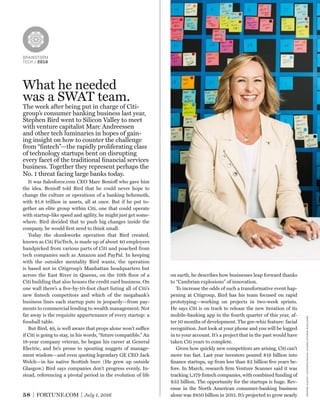 BRAINSTORM
TECH / 2016
58 FORTUNE.COM July 1, 2016
on earth, he describes how businesses leap forward thanks
to “Cambrian explosions” of innovation.
To increase the odds of such a transformative event hap-
pening at Citigroup, Bird has his team focused on rapid
prototyping—working on projects in two-week sprints.
He says Citi is on track to release the new iteration of its
mobile-banking app in the fourth quarter of this year, af-
ter 10 months of development. The gee-whiz feature: facial
recognition. Just look at your phone and you will be logged
in to your account. It’s a project that in the past would have
taken Citi years to complete.
Given how quickly new competitors are arising, Citi can’t
move too fast. Last year investors poured $19 billion into
ﬁnance startups, up from less than $2 billion ﬁve years be-
fore. In March, research ﬁrm Venture Scanner said it was
tracking 1,379 ﬁntech companies, with combined funding of
$33 billion. The opportunity for the startups is huge. Rev-
enue in the North American consumer-banking business
alone was $850 billion in 2015. It’s projected to grow nearly
What he needed
was a SWAT team.
The week after being put in charge of Citi-
group’s consumer banking business last year,
Stephen Bird went to Silicon Valley to meet
with venture capitalist Marc Andreessen
and other tech luminaries in hopes of gain-
ing insight on how to counter the challenge
from “ﬁntech”—the rapidly proliferating class
of technology startups bent on disrupting
every facet of the traditional ﬁnancial services
business. Together they represent perhaps the
No. 1 threat facing large banks today.
It was Salesforce.com CEO Marc Benioff who gave him
the idea. Benioff told Bird that he could never hope to
change the culture or operations of a banking behemoth,
with $1.8 trillion in assets, all at once. But if he put to-
gether an elite group within Citi, one that could operate
with startup-like speed and agility, he might just get some-
where. Bird decided that to push big changes inside the
company, he would ﬁrst need to think small.
Today the skunkworks operation that Bird created,
known as Citi FinTech, is made up of about 40 employees
handpicked from various parts of Citi and poached from
tech companies such as Amazon and PayPal. In keeping
with the outsider mentality Bird wants, the operation
is based not in Citigroup’s Manhattan headquarters but
across the East River in Queens, on the 10th ﬂoor of a
Citi building that also houses the credit card business. On
one wall there’s a ﬁve-by-10-foot chart listing all of Citi’s
new ﬁntech competitors and which of the megabank’s
business lines each startup puts in jeopardy—from pay-
ments to commercial lending to wealth management. Not
far away is the requisite appurtenance of every startup: a
foosball table.
But Bird, 49, is well aware that props alone won’t suffice
if Citi is going to stay, in his words, “future compatible.” An
18-year company veteran, he began his career at General
Electric, and he’s prone to spouting nuggets of manage-
ment wisdom—and even quoting legendary GE CEO Jack
Welch—in his native Scottish burr. (He grew up outside
Glasgow.) Bird says companies don’t progress evenly. In-
stead, referencing a pivotal period in the evolution of life
previousspreadphoto:peterdazeley—gettyimages
 