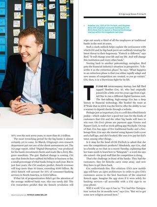 Citigroup Does Fintech
50% over the next seven years, to more than $1.2 trillion.
The most wrenching period for the big banks is almost
certainly yet to come. In March, Citigroup’s own research
department put out one of the direst assessments yet. The
112-page report, titled “Digital Disruption,” was produced
for the bank’s investment clients and reads like a Jerry Ma-
guire manifesto. The gist: Radical change is coming. Citi
says that ﬁntechs have nabbed $9 billion in business so far,
a small percentage of what banks bring in each year. But in
just four years, the Citi analysts predict, ﬁntech revenues
will leap more than 10 times, exceeding $100 billion. By
2023 ﬁntech will account for 17% of consumer-banking
services in North America, or $203 billion.
If that bit of prognostication didn’t get the attention of
the average midlevel bank exec, this one surely did: The
Citi researchers predict that the ﬁntech revolution will
wipe out nearly a third of all the employees at traditional
banks in the next 10 years.
Such a stark outlook helps explain the seriousness with
which Citi and its big-bank peers are suddenly treating the
latest threat to their hegemony. “Fintech is different,” says
Bird. “It will change your life and my life. And will change
this institution and every other bank.”
Veering back to another paleontology metaphor, Bird
puts the ﬁnancial industry’s situation in perspective. “I de-
scribe it as the extinction phase,” he says. “What happens
in an extinction phase is that you either rapidly adapt and
new means of competition are created, or you go extinct.”
Citi, then, is in a Darwinian ﬁght for its life.
T
O LEAD HIS intracompany startup, last fall Bird
tapped Heather Cox, 45, who had originally
joined Citi a little over two years ago from Capi-
tal One to run a different digital business unit.
The fast-talking, high-energy Cox has a deep
history in ﬁnancial technology. She headed the team at
E*Trade that in 2004 was the ﬁrst to offer the ability to use
a scanner to deposit checks through a website.
Perhaps just as important, Cox is a self-described ﬁntech
junkie—which makes her a good test case for the kinds of
customers that Citi and the other big banks will have to
win over. On Cox’s phone are payment apps Venmo and
Square Cash, as well as stock-gifting app Stockpile. On top
of that, Cox has apps of ﬁve traditional banks and a bro-
kerage ﬁrm. Cox says she started using Square Cash a year
and a half ago, and she’s hooked. She uses it to pay her kid’s
tutor, among other things.
Is it okay for the head of Citi FinTech to admit that she
uses the competition’s products? Absolutely, says Cox, clad
in a hoodie as we chat on a recent Tuesday, explaining that
her team needs to learn how to “ﬁntegrate”—a word she says
she coined—the good stuff that the competition is doing.
That’s the challenge in front of the banks: They had the
customers; they let ﬁntechs carve some away; and now
they have to get them back.
Cox understands this. Her solution: Citi’s new mobile
app will have an open architecture in order to give Citi’s
customers access to the best functions of the smartest
ﬁntech apps. Imagine the app store if it were solely for
banking services—all accessible with a Citi sign-in on
your phone.
Will it work? Cox says it has to. “I’ve had this ‘ﬁntegra-
tion’ notion for 18 months now,” says Cox. “But we’ve got
some new religion around here.”
Heather Cox, CEO of Citi FinTech, and Stephen
Bird, CEO of global consumer banking for Citi.
Bird chose Cox to launch a ﬁnancial technology
startup within the megabank last year.
photogr aph by PATRICK JAMES MILLER
 