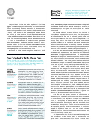 BRAINSTORM
TECH / 2016
The good news for Citi and other big banks is that they
appear to be waking up to the challenge at a moment when
ﬁntech is stumbling. Recently a number of the more suc-
cessful startups have hit rough patches—none more so than
Lending Club. Shares of the peer-to-peer lender, which
was backed by A-list investors such as Kleiner Perkins and
Google, have tumbled 80% since it went public at the end of
2014. And the company recently pushed out its founder and
CEO after an internal review by the board raised questions
about management’s disclosure practices. Shares of small-
business lender OnDeck have tumbled as well. Other ﬁntech
lenders now appear to be having more trouble ﬁnding the
funding they need to continue making loans.
“A number of these ﬁntech companies have had a good
start, but they are going to have a very hard time scaling their
businesses,” Jaidev Shergill, who is in charge of investing in
new technologies at Capital One, said in June at a ﬁntech
conference.
Few doubt, however, that the ﬁntechs will continue to
disrupt their bigger peers. For one thing, the startups tend
to concentrate on one line of business, giving them the
advantage of focus vs. the more diverse megabanks. And
nearly every service the banks offer is now under attack
by some startup—or 10. There are now more than a dozen
ﬁntech companies focused on lending. Payment services is
another big area. Even the relationship world of investment
banking has a number of ﬁntech startups coming after it.
In the past year or so a number of startups have popped up
that specialize in blockchain, the technology that forms the
foundation for cryptocurrency Bitcoin. The companies are
looking to do everything from moving money around to trad-
ing difficult ﬁnancial instruments to coming up with better
systems to transfer a title when you buy a house—functions
that haven’t changed for decades and that have largely been
done only by banks, though not always done especially well.
Indeed, it’s been a long time since the banking busi-
ness has had real competition from anything besides other
banks. Not that various companies haven’t tried. In the
1980s, Sears bought Dean Witter and launched the Discover
credit card in an effort to be a major player in ﬁnancial ser-
vices. But just a decade later it sold off the unit. In the early
1990s, Microsoft bought tax-software company Intuit in an
effort to push into banking. (Bill Gates at the time called
banks “dinosaurs.”) But the effort went nowhere, and the
software giant soon moved on. There has long been specu-
lation about Walmart opening bank branches in its stores,
but retailers have always been put off by banking laws that
make it hard for ﬁrms that take deposits (i.e., operate like
banks) to be in businesses other than banking.
Over the past ﬁve years, however, a combination of
technological advances—particularly the mass adoption
of smartphones—and regulatory changes have opened the
door to a new group of nontraditional entrants into the
banking business. Also helping was the weakened state
that many of the big banks were in after the ﬁnancial crisis.
What’s more, recently there has seemed to be an unlimited
supply of capital for ﬁrms, like Uber and Airbnb, that are
looking to upend traditional industries. Fintechs have rid-
den that ﬁnancing wave as well.
The big banks are well aware of this new challenge from
the tech world. In his annual letter to shareholders last
year Jamie Dimon remarked that “Silicon Valley is com-
Disruption
FromEvery
Direction
LAST YEAR, INVESTORS POURED $19 BILLION
INTO FINTECH, AND STARTUPS CONTINUE
TO PROLIFERATE. CHALLENGERS TO THE
BIG BANKS NOW RANGE FROM PAYPAL, THE
RECENT RESEARCH BY CITI PROJECTS THAT REVENUES OF FINAN-
CIAL TECHNOLOGY STARTUPS WILL LEAP 10 TIMES, TO MORE THAN
$100 BILLION, IN THE NEXT FOUR YEARS. HERE ARE A HANDFUL OF
COMPANIES WITH MAJOR GROWTH POTENTIAL. —S.G.
SOFI
YEAR FOUNDED: 2011
NOTABLE INVESTORS:
PETER THIEL,
SOFTBANK
STRIPE
YEAR FOUNDED: 2011
NOTABLE INVESTORS:
ANDREESSEN
HOROWITZ,
ELON MUSK
DIGITAL
ASSETS
HOLDINGS
YEAR FOUNDED: 2014
NOTABLE INVESTORS:
CITIGROUP, IBM
SoFi, the online lending platform, made a splash
earlier this year with a Super Bowl commercial
trying to appeal to upwardly mobile millennials.
The lender has drawn scrutiny for using an in-
ternal hedge fund to fund its loans. But SoFi has
a lower default rate than its rivals, and Moody’s
recently rated the company’s debt triple A.
Stripe’s platform allows any company to begin
accepting customer payments in minutes—either
by credit card or directly from a bank account.
And Stripe wants to compete globally. In early
June, when rival PayPal said it was pulling out
of Turkey, Stripe CEO Patrick Collision tweeted in
Turkish that his company was open for business.
High-frequency traders can swap stocks in milli-
seconds, but it still takes a day or more for the
money to move in many of Wall Street’s markets.
Digital Asset Holding plans to speed that using
blockchain—the technology behind Bitcoin.
Blythe Masters, a pioneer of credit default swaps
at JPMorgan Chase, joined as CEO last year.
FourFintechstheBanksShouldFear
KENSHO
YEAR FOUNDED: 2013
NOTABLE INVESTORS:
GOLDMAN SACHS,
XFUND
It’s Siri for Wall Street. The AI software uses big
data to analyze new events, answer traders’
questions, and spit out reports predicting where
markets are headed. Kensho has the potential to
replace the Street’s trove of market strategists,
and its ability to crunch data and oﬀer advice
should make investment bankers nervous too.
 