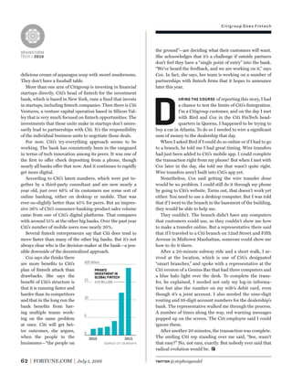 Citigroup Does Fintech
BRAINSTORM
TECH / 2016
62 FORTUNE.COM July 1, 2016
delicious cream of asparagus soup with morel mushrooms.
They don’t have a foosball table.
More than one arm of Citigroup is investing in ﬁnancial
startups directly. Citi’s head of ﬁntech for the investment
bank, which is based in New York, runs a fund that invests
in startups, including ﬁntech companies. Then there is Citi
Ventures, a venture capital operation based in Silicon Val-
ley that is very much focused on ﬁntech opportunities. The
investments that these units make in startups don’t neces-
sarily lead to partnerships with Citi. It’s the responsibility
of the individual business units to negotiate those deals.
For now, Citi’s try-everything approach seems to be
working. The bank has consistently been in the vanguard
in terms of tech innovation among its peers. It was one of
the ﬁrst to offer check depositing from a phone, though
nearly all banks offer that now. And it continues to rapidly
get more digital.
According to Citi’s latest numbers, which were put to-
gether by a third-party consultant and are now nearly a
year old, just over 46% of its customers use some sort of
online banking, either on desktop or mobile. That was
ever-so-slightly better than 45% for peers. But an impres-
sive 36% of Citi’s consumer-banking-product sales volume
came from one of Citi’s digital platforms. That compares
with around 15% at the other big banks. Over the past year
Citi’s number of mobile users rose nearly 26%.
Several ﬁntech entrepreneurs say that Citi does tend to
move faster than many of the other big banks. But it’s not
always clear who is the decision-maker at the bank—a pos-
sible downside of the decentralized approach.
Cox says she thinks there
are more beneﬁts to Citi’s
plan of ﬁntech attack than
drawbacks. She says the
beneﬁt of Citi’s structure is
that it is running faster and
harder than its competitors
and that in the long run the
bank beneﬁts from hav-
ing multiple teams work-
ing on the same problem
at once. Citi will get bet-
ter outcomes, she argues,
when the people in the
businesses—“the people on
the ground”—are deciding what their customers will want.
She acknowledges that it’s a challenge if outside partners
don’t feel they have a “single point of entry” into the bank.
“We’ve heard the feedback, and we are working on it,” says
Cox. In fact, she says, her team is working on a number of
partnerships with ﬁntech ﬁrms that it hopes to announce
later this year.
D
URING THE COURSE of reporting this story, I had
a chance to test the limits of Citi’s ﬁntegration.
I’m a Citigroup customer, and on the day I met
with Bird and Cox in the Citi FinTech head-
quarters in Queens, I happened to be trying to
buy a car in Atlanta. To do so I needed to wire a signiﬁcant
sum of money to the dealership that day.
When I asked Bird if I could do so online or if I had to go
to a branch, he told me I had great timing. Wire transfers
had just been added to Citi’s mobile app. I could complete
the transaction right from my phone! But when I met with
Cox later in the day, she told me that wasn’t quite right.
Wire transfers aren’t built into Citi’s app yet.
Nonetheless, Cox said getting the wire transfer done
would be no problem. I could still do it through my phone
by going to Citi’s website. Turns out, that doesn’t work yet
either. You need to use a desktop computer. But I was told
that if I went to the branch in the basement of the building,
they would be able to help me.
They couldn’t. The branch didn’t have any computers
that customers could use, so they couldn’t show me how
to make a transfer online. But a representative there said
that if I traveled to a Citi branch on 52nd Street and Fifth
Avenue in Midtown Manhattan, someone could show me
how to do it there.
After a 20-minute subway ride and a short walk, I ar-
rived at the location, which is one of Citi’s designated
“smart branches,” and spoke with a representative at the
Citi version of a Genius Bar that had three computers and
a blue halo light over the desk. To complete the trans-
fer, he explained, I needed not only my log-in informa-
tion but also the number on my wife’s debit card, even
though it’s a joint account. I also needed the nine-digit
routing and 10-digit account numbers for the dealership’s
bank. The representative walked me through the process.
A number of times along the way, red warning messages
popped up on the screen. The Citi employee said I could
ignore them.
After another 20 minutes, the transaction was complete.
The smiling Citi rep standing over me said, “See, wasn’t
that easy?” No, not easy, exactly. But nobody ever said that
radical evolution would be.
0
5
10
15
$20 billion
$19 BILLION
2010 2015
PRIVATE
INVESTMENT IN
GLOBAL FINTECH
SOURCES: CITI; CB INSIGHTS
TWITTER @stephengandel
 