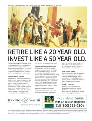 RETIRE LIKE A 20 YEAR OLD.
INVEST LIKE A 50 YEAR OLD.
© 2016 Hennion and Walsh. Securities offered through Hennion & Walsh Inc. Member of FINRA, SIPC. Investing in bonds involves risk including possible loss of principal. Income
may be subject to state, local or federal alternative minimum tax. When interest rates rise, bond prices fall, and when interest rates fall, bond prices rise. *Source: Moody’s Investor
Service, March 7, 2012 “U.S. Municipal Bond Defaults and Recoveries. 1970–2011.” Past performance is not guarantee of future results.
The Main Advantages of Municipal Bonds
Investors are attracted to municipal bonds
for three reasons, safety of principal,
regular predictable income and the tax-free
beneﬁts. Together, these three elements
can make a compelling case for including
tax-free municipal bonds in your portfolio.
Potential Safety of Principal
Many investors, particularly those nearing
retirement or in retirement, are concerned
about protecting their principal. In March
of 2012, Moody’s published research
that showed that rated investment grade
municipal bonds had an average cumulative
default rate of just 0.08% between 1970
and 2011.* That means while there is some
risk of principal loss, investing in rated
investment-grade municipal bonds can be
a cornerstone for safety of your principal.
Potential Regular Predictable Income
Municipal bonds typically pay interest
every six months unless they get called or
default. That means that you can count
on a regular, predictable income stream.
Because most bonds have call options, which
means you get your principal back before
the maturity date, subsequent municipal
bonds you purchase can earn more or less
interest than the called bond. According to
Moody’s 2012 research,*default rates are
historically low for the rated investment-
grade bonds favored by Hennion & Walsh.
Potential Triple Tax-Free Income
Income from municipal bonds is not subject
to federal income tax and, depending on
where you live, may also be exempt from
state and local taxes. Triple tax-free can
be a big attraction for many investors in
this time of looming tax increases.
About Hennion & Walsh
Since 1990 Hennion & Walsh has specialized
in investment grade tax-free municipal
bonds.The company supervises over $3
billion in assets in over 16,000 accounts,
providing individual investors with institutional
quality service and personal attention.
Our FREE Gift To You
We’re sure you’ll want to know more
about the beneﬁts of tax-free Municipal
Bonds. So our experts have written a
helpful Bond Guide for investors. It’s free and
comes with no obligation whatsoever.
Recapture the freedom you had in your youth. But without your youth. Or your hair.
FREE Bond Guide
Without cost or obligation
Call (800) 316-2804
 