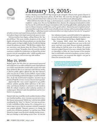 BRAINSTORM
TECH / 2016
66 FORTUNE.COM July 1, 2016
lion valuation remains a powerful symbol of its aspirations,
so much so that Xiaomi proudly includes it in product cata-
logues. (Some analysts put the ﬁgure slightly higher.)
The company didn’t attain that valuation on the
strength of its phones, though those get raves in the tech
press (and have even made Xiaomi modestly proﬁtable)
while selling for half the price of an iPhone. No, private
investors judged Xiaomi to be more valuable than FedEx
or Caterpillar or Delta Air Lines because of the promise
that it could build a network of products, services, and re-
curring revenues—an ecosystem like Apple’s—not just in
China but around the world.
January 15, 2015:Inside a Beijing convention hall big enough to ﬁt a brigade, Chinese tech upstart Xiaomi is
rolling out its newest big-screen phone, the Mi Note. The event has the hype of a Hollywood
premiere, and $15 tickets have sold out to this crowd of thousands of buzzing fans.
When CEO Lei Jun takes the stage, in distressed jeans, sneakers, and a blue button-down, he’s
conﬁdent—cocky, even. You can hardly blame him. Xiaomi, the company Lei founded in 2010,
has become the world’s fourth-largest smartphone seller, hawking affordable, stylish phones that
cater to China’s immense middle class and its youth culture. Xiaomi has just completed a fund-
ing round that made it the world’s most valuable private startup, with an astounding valuation
of $45 billion—reﬂecting investor excitement about not only its phones but also its “ecosystem”
of online services and smart-home products, which could
turn phone buyers into loyal customers for years to come.
Tech journalists have begun calling Xiaomi the “Ap-
ple of China.” The name rankles designers at the actual
Apple, who grouse that Xiaomi phones are merely cheap
iPhone copies. Lei begs to differ. In fact, he tells the Beijing
crowd, his phones are better: “The Mi Note is lighter, thin-
ner, narrower, and shorter than the iPhone 6 Plus, but
our screen is larger,” he gushes. Over the next few months
customers validate his exuberance, as Xiaomi has its best
quarter ever for smartphone sales—while monthly users
of its games, apps, and services top 100 million.
May 21, 2016:
Beijing again, but this time at a government-sponsored
techconferenceinanolderexhibitioncenter.Smartphones
are a topic most attendees would rather avoid, since sales
have sputtered. But in an interview with Chinese media,
a Xiaomi public affairs official lets slip that Xiaomi’s
sales rose just 3% in 2015, to $12.5 billion. A year earlier,
Lei Jun had boldly predicted that ﬁgure would be $16 bil-
lion. As for the much-touted ecosystem, investors say it
produced half the services revenue Xiaomi had expected.
Apparently this news wasn’t supposed to go public:
Chinese websites quickly delete references to the inter-
view, and Xiaomi declines to comment on the numbers.
Still, the setback reinforces what industry watchers al-
ready suspect: Xiaomi’s sales have ﬂatlined, and its revo-
lution is in jeopardy.
Xiaomi’s tale may sound like merely another iteration of that
now familiar headline, tech unicorn gallops into wall.
But Xiaomi (pronounced “SHAO-me,” with the ﬁrst syllable
sounding like the “show” in “shower”) isn’t just any private-
ly held, multibillion-dollar startup. It’s a rising power in a
nation eager to prove that its consumer-oriented companies
can compete globally. “Xiaomi’s mission is to change the
world’s view of Chinese products,” Lei said last year. While
Xiaomi no longer wears the most-valuable-startup crown—
that now belongs to ride-hailing service Uber—its $45 bil-
A customer peruses the gear at a Xiaomi store in
a Shanghai mall. Xiaomi’s smartphone models
won early accolades for oﬀering sleek designs at
about half the price of comparable iPhones.
 