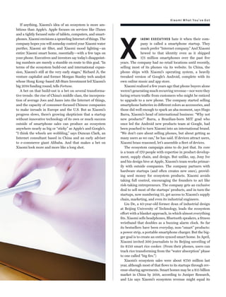 Xiaomi What You’ve Got
If anything, Xiaomi’s idea of an ecosystem is more am-
bitious than Apple’s. Apple focuses on services like iTunes
and a tightly focused suite of tablets, computers, and smart-
phones. Xiaomi envisions a sprawling Internet of things. The
company hopes you will someday control your Xiaomi water
puriﬁer, Xiaomi air ﬁlter, and Xiaomi mood lighting—an
entire Xiaomi smart home, essentially—with a few taps on
your phone. Executives and investors say today’s disappoint-
ing numbers are merely a stumble en route to this goal. “In
terms of the ecosystem build-out and international expan-
sion, Xiaomi’s still at the very early stages,” Richard Ji, the
venture capitalist and former Morgan Stanley tech analyst
whose Hong Kong–based All-Stars Investment led Xiaomi’s
big 2014 funding round, tells Fortune.
A bet on that build-out is a bet on several transforma-
tive trends: the rise of China’s middle class, the incorpora-
tion of average Joes and Janes into the Internet of things,
and the capacity of consumer-focused Chinese companies
to make inroads in Europe and the U.S. But as Xiaomi’s
progress slows, there’s growing skepticism that a startup
without innovative technology of its own or much success
outside of smartphone sales can produce an ecosystem
anywhere nearly as big or “sticky” as Apple’s and Google’s.
“I think the wheels are wobbling,” says Duncan Clark, an
Internet consultant based in China and an early adviser
to e-commerce giant Alibaba. And that makes a bet on
Xiaomi look more and more like a long shot.
X
IAOMI EXECUTIVES hate it when their com-
pany is called a smartphone startup. They
much prefer “Internet company.” And Xiaomi
hewed to that identity even as it shipped
175 million smartphones over the past ﬁve
years. The company had no retail locations until recently,
selling most of its phones via its website. In China, the
phone ships with Xiaomi’s operating system, a heavily
tweaked version of Google’s Android, complete with its
own online music and app store.
Xiaomi realized a few years ago that phone buyers alone
weren’t generating much recurring revenue—nor were they
luring return traffic from customers who might be enticed
to upgrade to a new phone. The company started selling
smartphone batteries in different colors as accessories, and
those did well enough to spark an aha moment, says Hugo
Barra, Xiaomi’s head of international business: “Why not
new products?” Barra, a Brazilian-born MIT grad who
once led the Android new products team at Google, had
been poached to turn Xiaomi into an international brand.
“We don’t care about selling phones, but about getting as
many users as we can,” he has said. If devices attract users,
Xiaomi brass reasoned, let’s assemble a ﬂeet of devices.
The ecosystem campaign aims to do just that. Its core
is a team of 170 people with expertise in product develop-
ment, supply chain, and design. But unlike, say, Jony Ive
and his design hive at Apple, Xiaomi’s team works primar-
ily with outside companies. The company partners with
hardware startups (and often creates new ones), provid-
ing seed money for ecosystem products. Xiaomi avoids
taking full control, encouraging the founders to act like
risk-taking entrepreneurs. The company gets an exclusive
deal to sell most of the startups’ products, and in turn the
startups, now numbering 55, get access to Xiaomi’s supply
chain, marketing, and even its industrial engineers.
Liu De, a 43-year-old former dean of industrial design
at Beijing University of Technology, leads the ecosystem
effort with a blanket approach, in which almost everything
ﬁts. Xiaomi sells headphones, Bluetooth speakers, a ﬁtness
wristband that doubles as a buzzing alarm clock. So far
its bestsellers have been everyday, non-“smart” products:
a power strip, a portable smartphone charger. But the big-
ger goal is to create an entire synced smart home. In April,
Xiaomi invited 300 journalists to its Beijing unveiling of
its $150 smart rice cooker. (From their phones, users can
track rice transforming from the “water absorption” phase
to one called “big ﬁre.”)
Xiaomi’s ecosystem sales were about $750 million last
year, although most of that ﬂows to its startups through rev-
enue-sharing agreements. Smart homes may be a $15 billion
market in China by 2018, according to Juniper Research,
and Liu says Xiaomi’s ecosystem revenue might equal its
 