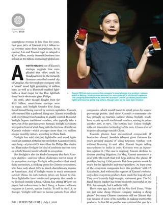 BRAINSTORM
TECH / 2016
68 FORTUNE.COM July 1, 2016
smartphone revenue in less than ﬁve years.
Last year, 90% of Xiaomi’s $12.5 billion to-
tal revenue came from smartphones. So in
essence, Liu and Xiaomi hope to catapult a
$750 million, mostly domestic business into
at least an $11 billion, increasingly global one.
A
VISITTOYEELIGHT, oneofXiaomi’s
startups, suggests how com-
plicated that effort could be.
Headquartered in the formerly
German-controlled coastal city
of Qingdao, the 60-employee company sells
a “smart” mood light generating 16 million
hues, as well as a Bluetooth-enabled light-
bulb—a dead ringer for the Hue lightbulb
from Dutch electronics giant Philips.
In 2014, after Google bought Nest for
$3.2 billion, smart-home startups were
in vogue, and Yeelight founder Eric Jiang
companies, which would boost its retail prices by several
percentage points. And since Xiaomi’s e-commerce site
has virtually no traction outside China, Yeelight would
have to pair up with traditional retailers, raising its prices
another 30% to 40%. The bottom line: Unless Yeelight
rolls out innovative technology of its own, it loses a lot of
its price advantage outside China.
Xiaomi’s phones have encountered comparable IP
headaches abroad. Swedish telecom giant Ericsson for
years accused Xiaomi of using Ericsson wireless tech
without licensing it—and after Xiaomi began selling
smartphones in India in 2014, Ericsson won an injunc-
tion against it. (The case is ongoing; Xiaomi declines to
discuss pending litigation.) In May, Xiaomi announced a
deal with Microsoft that will help address the phone IP
problem, buying 1,500 patents. But those patents won’t do
much for the lightbulbs and water puriﬁers. “At least some
of the ecosystem companies have this problem” with IP,
Liu admits. And without the support of Xiaomi’s website,
only a few ecosystem products have made the leap abroad.
They aren’t exactly high-margin, statement gear. The Mi
Band ﬁtness tracker has been modestly successful in the
U.S., for example, but it sells for $15.
Three years ago, Lei Jun told the New York Times, “We’re
not just some cheap Chinese company making a cheap
phone.” But many Chinese consumers still see Xiaomi that
way because of some of its stumbles in making trustworthy
products. Its ﬁrst Mi air puriﬁer was criticized this year by a
Xiaomi CEO Lei Jun promotes his company’s smartphones at a product-release
event in Beijing. Smartphones account for more than 90% of Xiaomi’s revenue.
The company believes that its other Mi-branded “smart” products (featured at
right) will become global top sellers, though sales so far have been modest.
found himself being courted by venture capitalists. Xiaomi’s
offer seemed like a godsend, Jiang says. Xiaomi would help
with everything from branding to quality control. It also let
Yeelight bypass traditional retailers, who typically take a
40% cut of the purchase price. Instead, Yeelight’s products
were put in front of what Jiang calls the ﬁre hose of traffic on
Xiaomi’s website—which averages more than 140 million
unique monthly visitors, according to China Rank.
Yeelight has sold 500,000 lightbulbs and mood lights
since last summer, 10 times the rate before Xiaomi invested,
says Jiang—at prices 80% lower than the Philips Hue starter
kit. That makes Yeelight the kind of symbiotic success story
on which Xiaomi wants to build its ecosystem.
But Yeelight is also the kind of company that fuels Xiao-
mi’s skeptics—and one whose challenges mirror many of
its ecosystem startups. Yeelight sells products that aren’t
daily necessities, a sticking point for Chinese consumers,
who have only about 20% as much discretionary income
as Americans. And if Yeelight wants to reach consumers
outside China, its rock-bottom prices are bound to rise.
Even lightbulbs have intellectual property that needs to
be licensed outside China. (China has strong IP laws on
paper, but enforcement is lax.) Jiang, a former software
engineer at Lucent, speaks frankly: To sell in the U.S. or
Europe, Yeelight will have to license patents from other
zhangjinxinhua—eyevine/redux
 
