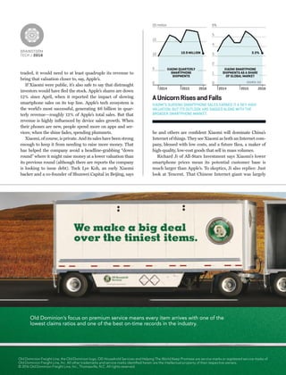 BRAINSTORM
TECH / 2016
traded, it would need to at least quadruple its revenue to
bring that valuation closer to, say, Apple’s.
If Xiaomi were public, it’s also safe to say that distraught
investors would have ﬂed the stock. Apple’s shares are down
12% since April, when it reported the impact of slowing
smartphone sales on its top line. Apple’s tech ecosystem is
the world’s most successful, generating $6 billion in quar-
terly revenue—roughly 12% of Apple’s total sales. But that
revenue is highly inﬂuenced by device sales growth. When
their phones are new, people spend more on apps and ser-
vices; when the shine fades, spending plummets.
Xiaomi, of course, is private. And its sales have been strong
enough to keep it from needing to raise more money. That
has helped the company avoid a headline-grabbing “down
round” where it might raise money at a lower valuation than
its previous round (although there are reports the company
is looking to issue debt). Tuck Lye Koh, an early Xiaomi
backer and a co-founder of Shunwei Capital in Beijing, says
he and others are conﬁdent Xiaomi will dominate China’s
Internet of things. They see Xiaomi as both an Internet com-
pany, blessed with low costs, and a future Ikea, a maker of
high-quality, low-cost goods that sell in mass volumes.
Richard Ji of All-Stars Investment says Xiaomi’s lower
smartphone prices mean its potential customer base is
much larger than Apple’s. To skeptics, Ji also replies: Just
look at Tencent. That Chinese Internet giant was largely
0
5
10
15
20 million
0
1
2
3
4
5
6%
XIAOMI QUARTERLY
SMARTPHONE
SHIPMENTS
XIAOMI SMARTPHONE
SHIPMENTS AS A SHARE
OF GLOBAL MARKET
2014 2015 2016 2014 2015 2016
10.9 MILLION 3.3%
SOURCE: IDC
AUnicornRisesandFalls
XIAOMI’S SURGING SMARTPHONE SALES EARNED IT A SKY-HIGH
VALUATION, BUT ITS OUTLOOK HAS SAGGED ALONG WITH THE
BROADER SMARTPHONE MARKET.
Old Dominion’s focus on premium service means every item arrives with one of the
lowest claims ratios and one of the best on-time records in the industry.
Old Dominion Freight Line, the Old Dominion logo, OD Household Services and Helping The World Keep Promises are service marks or registered service marks of
Old Dominion Freight Line, Inc. All other trademarks and service marks identiﬁed herein are the intellectual property of their respective owners.
© 2016 Old Dominion Freight Line, Inc., Thomasville, N.C. All rights reserved.
 