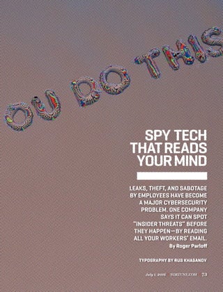 July 1, 2016 FORTUNE.COM 73
SPY TECH
THATREADS
YOURMIND
LEAKS, THEFT, AND SABOTAGE
BY EMPLOYEES HAVE BECOME
A MAJOR CYBERSECURITY
PROBLEM. ONE COMPANY
SAYS IT CAN SPOT
“INSIDER THREATS” BEFORE
THEY HAPPEN—BY READING
ALL YOUR WORKERS’ EMAIL.
By Roger Parloﬀ
TYPOGRAPHY BY RUS KHASANOV
 