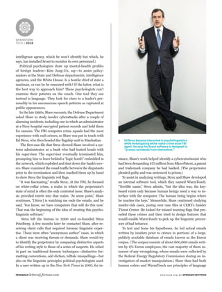 Ed Stroz became interested in psycholinguistics
while investigating white-collar crime as an FBI
agent. He says his Scout software is designed to
“protect somebody from themselves.”
BRAINSTORM
TECH / 2016
intelligence agency, which he won’t identify but which, he
says, has installed Scout to monitor its own personnel.)
Political psychologists draw up mental-health proﬁles
of foreign leaders—Kim Jong-Un, say—to assist policy-
makers at the State and Defense departments, intelligence
agencies, and the White House. Is a hostile chief of state a
madman, or can he be reasoned with? If the latter, what is
the best way to approach him? These psychologists can’t
examine their patients on the couch. One tool they use
instead is language. They look for clues to a leader’s per-
sonality in his unconscious speech patterns as captured at
public appearances.
In the late 1990s, Shaw recounts, the Defense Department
asked Shaw to study insider cyberattacks after a couple of
alarming incidents, including one in which an administrator
at a Navy hospital encrypted patient records and held them
for ransom. The FBI computer crime squads had the most
experience with such crimes, so Shaw was put in touch with
Ed Stroz, who then headed the ﬂagship unit in Manhattan.
The ﬁrst case ﬁle that Stroz showed Shaw involved a sys-
tems administrator at a bank who had butted heads with
his supervisor. The supervisor eventually terminated him,
prompting him to leave behind a “logic bomb” embedded in
the network, which exploded and shut down the bank’s serv-
ers. Shaw examined the email traffic between the disputants
prior to the termination and then marked them up by hand
to show Stroz the linguistic red ﬂags.
“It was fascinating,” recalls Stroz. At the FBI, he focused
on white-collar crime, a realm in which the perpetrator’s
state of mind is often the only contested issue. Shaw’s analy-
sis provided entrée into that realm. “At some point,” Shaw
continues, “[Stroz] is watching me code the emails, and he
said, ‘You know, we have computers that will do this now.’
That was the beginning of the idea of creating this psycho-
linguistic software.”
Stroz left the bureau in 2000 and co-founded Stroz
Friedberg. A few months later he contacted Shaw, after re-
ceiving client calls that required forensic linguistic exper-
tise. These were often “anonymous author” cases, in which
a client was receiving threats or demands. Shaw would try
to identify the perpetrator by comparing distinctive aspects
of his writing style to those of a series of suspects. He relied
in part on traditional forensic techniques—distinctive for-
matting conventions, odd diction, telltale misspellings—but
also on the linguistic principles political psychologists used.
In a case written up in the New York Times in 2005, for in-
stance, Shaw’s work helped identify a cyberextortionist who
had been demanding $17 million from MicroPatent, a patent
and trademark company he had hacked. (The perpetrator
pleaded guilty and was sentenced to prison.)
To assist in analyzing writings, Stroz and Shaw developed
an internal software tool, which they named WarmTouch.
“Terrible name,” Stroz admits, “but the idea was, the key-
board exists only because human beings need a way to in-
terface with the computer. The human being begins where
he touches the keys.” Meanwhile, Shaw continued studying
insider-risk cases, poring over case ﬁles at CERT’s Insider
Threat Center. He looked for missed warning ﬂags that pre-
ceded these crimes and then tried to design features that
would enable WarmTouch to pick up the linguistic precur-
sors of bad behavior.
To test and hone his hypotheses, he hid actual emails
written by insiders prior to crimes in portions of a large,
publicly available database of emails known as the Enron
corpus. (The corpus consists of about 600,000 emails writ-
ten by 175 Enron employees, the vast majority of them in-
nocent of any wrongdoing, whose emails were collected by
the Federal Energy Regulatory Commission during an in-
vestigation of market manipulation.) Shaw then had both
human coders and WarmTouch use principles of language
FEEDBACK letters@fortune.com photogr aph by SPENCER HEYFRON
 