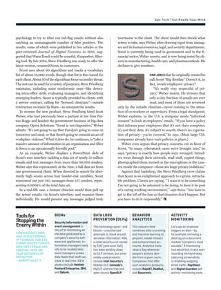 SIEMs
Security information and
event management is
the art of monitoring all
the data generated by a
company’s security soft-
ware and appliances. In-
formation managers store
info to be studied later;
event managers create
data feeds that staﬀ can
track in real time. SIEM
players include Hewlett
Packard Enterprise, IBM,
and Splunk.
BEHAVIOR
ANALYTICS
This nascent ﬁeld
combines data crunching
and machine learning to
pinpoint insider threats
and compromised ac-
counts. Analytics tools
raise a ﬂag whenever
people’s actions devi-
ate from a given norm.
Companies that oﬀer
such analytics products
include Rapid7, RedOwl,
and Securonix.
DATA LOSS
PREVENTION (DLPs)
This technology spots—and
blocks—unauthorized
attempts to move around
sensitive information. RSA,
a cybersecurity unit owned
by EMC (and soon Dell),
has been winding down
its DLP services, but other
widely used products
include Intel Security’s
McAfee DLP, Comodo’s
MyDLP, and the free and
open source OpenDLP.
ACTIVITY
MONITORING
Let’s say an employee
triggers an alert—by,
for example, removing a
data tag on a document
marked “company’s most
valuable.” A monitoring
tool would kick in and start
recording his keystrokes,
capturing screenshots,
or disabling outgoing
email traﬃc. Raytheon
and Digital Guardian sell
activity-monitoring tools.
Toolsfor
Stoppingthe
EnemyWithin
CYBERSECURITY PROS
HAVE DEVISED A RANGE
OF TECHNICAL TOOLS TO
COMBAT INSIDER THREATS:
DATA THEFT, FRAUD, AND
SABOTAGE. HERE ARE
FOUR CATEGORIES OF
PROTECTION.
—ROBERT HACKETT
psychology to try to ﬁlter out red-ﬂag emails without also
catching an unmanageable number of false positives. The
results, some of which were published in two articles in the
peer-reviewed Journal of Digital Forensics in 2013, sug-
gested that WarmTouch could be a useful, if imperfect, ﬁlter-
ing tool. By late 2014, Stroz Friedberg was ready to offer the
latest version, renamed Scout, to customers.
Scout uses about 60 algorithms and tracks a vocabulary
list of about 10,000 words, though that list is ﬁne-tuned for
eachclient.About50ofthealgorithmsfocusoninsiderthreat.
The rest can be used for a variety of purposes, Stroz Friedberg
maintains, including some nonforensic ones—like detect-
ing intra-office strife, evaluating managers, and identifying
emerging leaders. Scout is typically provided to clients with
a service contract, calling for “licensed clinicians”—outside
contractors overseen by Shaw—to interpret the results.
To oversee the new product, Stroz Friedberg hired Scott
Weber, who had previously been a partner at law ﬁrm Pat-
ton Boggs and headed the government business at big-data
company Opera Solutions. “Scout is not dispositive,” Weber
admits. “It’s not going to say that Carolyn’s going to come in
tomorrow and steal, or that Scott’s going to commit an act of
workplace violence.” What it does do, he continues, is “take a
massive amount of information in an organization and ﬁlter
it down to an operationally friendly pool.”
As an example, Weber displays a PowerPoint slide of
Scout’s user interface tackling a data set of nearly 51 million
emails and text messages from more than 69,000 senders.
Weber says this represented, at the time, a full data set from
one governmental client. When directed to search for aber-
rantly high scores across four insider-risk variables, Scout
winnowed out just 383 messages from 137 senders, repre-
senting 0.0008% of the total data set.
In a real-life case, a human clinician would then pull up
the actual emails, via Scout’s interface, and examine them
individually. He would present any messages judged truly
worrisome to the client. The client would then decide what
action to take, says Weber, after drawing input from manag-
ers and its human resources, legal, and security departments.
Scout is currently being used in government and in the ﬁ-
nancial sector, Weber asserts, and is now being tested by cli-
ents in manufacturing, health care, and pharmaceuticals. He
declines to give numbers.
HAW JOKES that he originally wanted to
call Scout “Big Brother.” Doesn’t it, in
fact, invade employees’ privacy?
“It’s really very respectful of pri-
vacy,” Weber insists. He stresses that
only a tiny fraction of emails are ever
read, and most of those are reviewed
only by the outside clinician—never coming to the atten-
tion of co-workers or supervisors. From a legal standpoint,
Weber explains, in the U.S. a company needs “informed
consent” to look at employees’ emails. “If you have a policy
that informs your employees that it’s not their computer,
it’s not their data, it’s subject to search, there’s no expecta-
tion of privacy—you’re covered,” he says. (Most large U.S.
companies already have such policies in place.)
Weber even argues that privacy concerns cut in favor of
Scout. “In many cyberattack cases we’re brought into,” he
says, “privacy is exactly how people were wronged. Intrud-
ers went through their network, read stuff, copied things,
photographed them, turned on the microphone or the cam-
era inside the computer—those are huge privacy violations.”
Against that backdrop, the Stroz Friedberg crew claims
that Scout is an enlightened approach to a grave, intracta-
ble problem. Clients are saying, “‘I want it to be something
I’m not going to be ashamed to be doing, to have it be part
of a caring working environment,’” says Stroz. “You have to
get to the left of the line so that disasters don’t happen. But
you have to do it responsibly.”
Spy Tech That Reads Your Mind
 