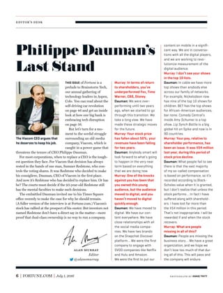 editor’s desk
6 FORTUNE.COM July 1, 2016
THIS ISSUE of Fortune is a
prelude to Brainstorm Tech,
our annual gathering of
technology leaders in Aspen,
Colo. You can read about the
self-driving car revolution
on page 46 and get an inside
look at how one big bank is
embracing tech disruption
on page 56.
But let’s turn for a mo-
ment to the sordid struggle
surrounding an old media
company, Viacom, which is
caught in a power game that
threatens the tenure of CEO Philippe Dauman.
For most corporations, when to replace a CEO is the tough-
est question they face. For Viacom that decision has always
rested in the hands of one man, Sumner Redstone, who con-
trols the voting shares. It was Redstone who decided to make
his consigliere, Dauman, CEO of Viacom in the ﬁrst place.
And now it’s Redstone who has decided to replace him. Or has
he? The courts must decide if the 93-year-old Redstone still
has the mental faculties to make such decisions.
The embattled Dauman invited me to his Times Square
office recently to make the case for why he should remain.
(A fuller version of the interview is at Fortune.com.) Viacom’s
stock has rallied at the prospect of his ouster. But investors not
named Redstone don’t have a direct say in the matter—more
proof that dual-class ownership is no way to run a company.
Murray: In terms of return
to shareholders, you’ve
underperformed Fox, Time
Warner, CBS, Disney.
Dauman: We were over-
performing until two years
ago, when we started to go
through this transition. We
take a long view. We have
made these strategic moves
for the future.
Murray: Your stock price
has fallen about 50%; your
revenues have been falling
for two years.
Dauman: Anybody smart will
look forward to what’s going
to happen in the very near
term based on everything
that we are doing now.
Murray: One of the knocks
against you has been that
you owned this young
audience, but the audience
moved to digital, and you
haven’t moved to digital
quickly enough.
Dauman: We have moved to
digital. We have our con-
tent everywhere. We have
close relationships with all
the social media compa-
nies. We have two brands
on the Snapchat Discover
platform … We were the ﬁrst
company to engage with
SVOD companies like Netﬂix
and Hulu and Amazon.
We were the ﬁrst to put our
The Viacom CEO argues that
he deserves to keep his job.
alan murray
Editor
@alansmurray
content on mobile in a signiﬁ-
cant way. We are in conversa-
tions with all the digital players,
and we are working to revo-
lutionize measurement of the
digital audience.
Murray: I don’t see your shows
in the top 10 lists.
Dauman: In cable we have more
top shows than anybody else
across our family of networks.
For example, Nickelodeon now
has nine of the top 10 shows for
children. BET has the top shows
for African-American audiences,
bar none. Comedy Central’s
Inside Amy Schumer is a top
show. Lip Synch Battle is a big
global hit on Spike and now is in
90 countries.
Murray: Your pay, relative to
shareholder performance, has
been an issue. It was $54 million
last year, during this period of
stock price decline.
Dauman: What people fail to see
there is that the vast majority
of my so-called compensation
is based on performance, so it’s
recorded according to Black-
Scholes value when it is granted,
but I don’t realize that unless the
stock performs…In fact I have
suﬀered along with sharehold-
ers. I have lost far more than
the $54 million in this period.
That’s not inappropriate. I will be
rewarded if and when the stock
recovers.
Murray: What are people
missing in all of this?
Dauman: People are missing the
business story … We have a great
organization, and we hope we
don’t lose too much of that dur-
ing all of this. This will pass and
the company will endure.
Philippe Dauman’s
Last Stand
photogr aph by ANNIE TRITT
 