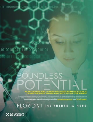 WE HAVE AN EDUCATED, TALENTED AND DIVERSE WORKFORCE EAGER TO
CHANGE THE WORLD. IMAGINE WHAT THEY’LL DO FOR YOUR BUSINESS.
The only thing as impressive as our current workforce of 9.7+ million is our future one. Our colleges and universities are among the nation’s top
performers of R&D and commercialization of technologies. So while we’re helping you succeed with today’s talent, we’re also preparing tomorrow’s.
Discover what a future in Florida means for your business at ﬂoridathefutureishere.com or call 877-YES-FLORIDA.
 
