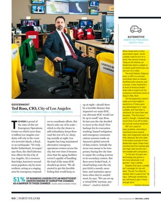 OF BUSINESS LEADERS CITE AN INSUFFICIENT
UNDERSTANDING OF DISRUPTIVE CHANGES
AS A BARRIER TO THOSE CHANGES
51% SOURCE: WORLD ECONOMIC FORUM
80 FORTUNE.COM
GOVERNMENT
Ted Ross, CIO, City of Los Angeles
A MOVE TO THE CLOUD CHANGED HOW L.A. RESPONDS TO A CRISIS.
T
ED ROSS isproud of
the state-of-the-art
Emergency Operations
Center on which more than
4 million Los Angeles resi-
dents will rely in the event
of a terrorist attack, a ﬂood,
or an earthquake. “It’s truly
Kiefer Sutherland, 24-esque,”
says Ross, the chief informa-
tion officer for the City of
Los Angeles. It’s a resource
that helps America’s second-
most-populous city be more
resilient, acting as a staging
area for emergency respond-
ers to coordinate efforts. But
there’s only one of its scale—
which is why the choice to
add redundancy keeps Ross
(and the rest of L.A.) sleep-
ing soundly at night. Los
Angeles has long maintained
alternative emergency
operations centers across the
city, but over time it became
clear that the aging facilities
weren’t capable of handling
the load of the main EOC
should it go down. “We all
started to get this horrible
feeling that would keep us
up at night—should there
be a horrible disaster that
impacted our main EOC,
our alternate EOC would not
be up to snuff,” says Ross.
So last year the city decided
to move to the cloud. Now
backups for its evacuation
tracking, hazard mitigation,
and emergency communi-
cations systems reside on
Amazon’s global network
of data centers. Initially the
move was meant to be tem-
porary, buying the city time
to repair the cooling systems
in its secondary centers. But
Ross never looked back. A
cloud backup costs the city
just $300 a month, saves
time, and maintains opera-
tions when they’re needed
most, he says. “We can set up
a virtual EOC anytime, any-
where.”—Andrew Zaleski
When faced with a tricky
automotive repair, Jamie
Ludolph used to turn to a
tome-like service manual.
Today at the Atlanta car
dealership where Ludolph is
a master guild technician, he
can turn to a robot.
The Audi Robotic Telepres-
ence, or ART, is a remote-
controlled robot on wheels.
Outﬁtted with cameras and
a screen, it lets mechanics
at Audi of America dealer-
ships talk to experts at the
company’s technical center in
Auburn Hills, Mich.
“At the beginning I wasn’t
really sure how helpful it
would be or if there were
any advantages to it,” says
Ludolph, who has been a
mechanic for more than two
decades. “The ﬁrst time I
used it, though, I realized how
much time it cut oﬀ of what
my normal routine would be.”
ART isn’t used for
every problem, and today’s
mechanics have several
high-tech diagnostic tools at
their disposal. But the robot
is the latest example of how
dealership repair shops have
transformed from grease pits
into high-tech service cen-
ters loaded with computers.
“In the last 10 years the
technology has gotten a
lot more advanced, a lot
quicker,” says Ludolph.
Despite that pace, Ludolph
isn’t nostalgic for the old
days. The job “is a little bit
cleaner than it used to be,” he
says, “although sometimes
you still have to get in there
and get dirty.”
—Kirsten Korosec
AUTOMOTIVE
ROBOTS HELP MECHANICS
IDENTIFY FIXES.
photogr aph by MICHAEL LEWIS
iconillustrationsbymartínlaksman
 