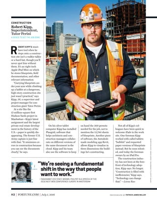 82 FORTUNE.COM July 1, 2016
On his silver tablet
computer Kipp has installed
Plangrid, software that
helps architects and con-
struction managers collabo-
rate on different versions of
the same document in the
cloud. Kipp and his team
also use the software to keep
R
OBERT KIPP’S must-
have tool when he
steps onto a construc-
tion site isn’t a walkie-talkie
or a hard hat, though you’ll
never spot him without
them. It’s an eight-inch
Apple iPad Mini on which
he stores blueprints, ﬁeld
documentation, and other
relevant information.
“Carrying blueprints un-
der your arm while climbing
up a ladder at a dangerous,
high-story construction site
just wasn’t practical,” says
Kipp, 36, a supervisor and
project manager for con-
struction giant Tutor Perini.
At a site like the
17-million-square-foot
Hudson Yards project in
Manhattan—Kipp’s latest
assignment and the largest
private real estate develop-
ment in the history of the
U.S.—paper is quickly dis-
appearing. The former U.S.
Army captain is just ﬁne
with that. “It minimizes er-
rors in construction because
you can see the documents
clearly,” he says.
on hand the 300 permits
needed for the job, not to
mention the 13,780 sheets
of blueprints. Another piece
of software, the Autodesk-
made modeling app Revit,
allows Kipp to visualize in
three dimensions the build-
ings he’s constructing.
Not all of Kipp’s col-
leagues have been quick to
welcome iPads to the work
site. One foreman Kipp
worked with called tablets
“bullshit” and requested
paper versions of blueprints
instead. But he soon relent-
ed, and today the foreman
swears by an iPad Pro.
The construction indus-
try has not been at the fore-
front of technology adop-
tion, Kipp says. No longer.
“Construction is ﬁlled with
inefficiencies,” Kipp says.
“Technology can change
that.” —Leena Rao
“We’reseeingafundamental
shiftinthewaythatpeople
wanttowork.”
—TASKRABBIT CEO STACY BROWN-PHILPOT IN A SPEECH AT THE
2016 NEXT WEB CONFERENCE EUROPE IN AMSTERDAM
CONSTRUCTION
Robert Kipp,
Superintendent,
Tutor Perini
A DEVICE TO GET THE JOB DONE.
brown-philpot:simondawsn—bloombergviagettyimages
photogr aph by PATRICK JAMES MILLER
 