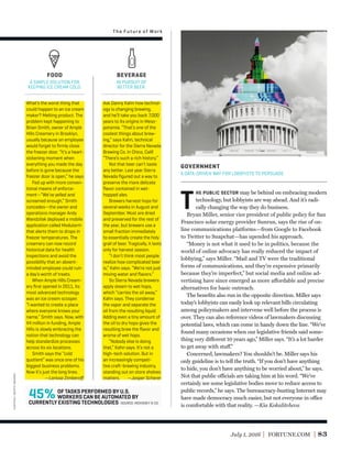 July 1, 2016 FORTUNE.COM 83
T
HE PUBLIC SECTOR may be behind on embracing modern
technology, but lobbyists are way ahead. And it’s radi-
cally changing the way they do business.
Bryan Miller, senior vice president of public policy for San
Francisco solar energy provider Sunrun, says the rise of on-
line communications platforms—from Google to Facebook
to Twitter to Snapchat—has upended his approach.
“Money is not what it used to be in politics, because the
world of online advocacy has really reduced the impact of
lobbying,” says Miller. “Mail and TV were the traditional
forms of communications, and they’re expensive primarily
because they’re imperfect,” but social media and online ad-
vertising have since emerged as more affordable and precise
alternatives for basic outreach.
The beneﬁts also run in the opposite direction. Miller says
today’s lobbyists can easily look up relevant bills circulating
among policymakers and intervene well before the process is
over. They can also reference videos of lawmakers discussing
potential laws, which can come in handy down the line. “We’ve
found many occasions when our legislative friends said some-
thing very different 10 years ago,” Miller says. “It’s a lot harder
to get away with stuff.”
Concerned, lawmakers? You shouldn’t be. Miller says his
only guideline is to tell the truth. “If you don’t have anything
to hide, you don’t have anything to be worried about,” he says.
Not that public officials are taking him at his word. “We’ve
certainly see some legislative bodies move to reduce access to
public records,” he says. The bureaucracy-busting Internet may
have made democracy much easier, but not everyone in office
is comfortable with that reality. —Kia Kokalitcheva
GOVERNMENT
A DATA-DRIVEN WAY FOR LOBBYISTS TO PERSUADE.
The Future of Work
Ask Danny Kahn how technol-
ogy is changing brewing,
and he’ll take you back 7,000
years to its origins in Meso-
potamia. “That’s one of the
coolest things about brew-
ing,” says Kahn, technical
director for the Sierra Nevada
Brewing Co. in Chico, Calif.
“There’s such a rich history.”
Not that beer can’t taste
any better. Last year Sierra
Nevada ﬁgured out a way to
preserve the more delicate
ﬂavor contained in wet-
hopped ales.
Brewers harvest hops for
several weeks in August and
September. Most are dried
and preserved for the rest of
the year, but brewers use a
small fraction immediately
to essentially create the holy
grail of beer. Tragically, it lasts
only for harvest season.
“I don’t think most people
realize how complicated beer
is,” Kahn says. “We’re not just
mixing water and ﬂavors.”
So Sierra Nevada brewers
apply steam to wet hops,
which “carries the oil away,”
Kahn says. They condense
the vapor and separate the
oil from the resulting liquid.
Adding even a tiny amount of
the oil to dry hops gives the
resulting brew the ﬂavor and
aroma of wet hops.
“Nobody else is doing
that,” Kahn says. It’s not a
high-tech solution. But in
an increasingly competi-
tive craft-brewing industry,
standing out on store shelves
matters. —Jasper Scherer
What’s the worst thing that
could happen to an ice cream
maker? Melting product. The
problem kept happening to
Brian Smith, owner of Ample
Hills Creamery in Brooklyn,
usually because an employee
would forget to ﬁrmly close
the freezer door. “It’s a heart-
sickening moment when
everything you made the day
before is gone because the
freezer door is open,” he says.
Fed up with more conven-
tional means of enforce-
ment—“We’ve yelled and
screamed enough,” Smith
concedes—the owner and
operations manager Andy
Wandzilak deployed a mobile
application called Modularm
that alerts them to drops in
freezer temperatures. The
creamery can now record
historical data for health
inspections and avoid the
possibility that an absent-
minded employee could ruin
a day’s worth of treats.
When Ample Hills Cream-
ery ﬁrst opened in 2011, its
most advanced technology
was an ice cream scooper.
“I wanted to create a place
where everyone knows your
name,” Smith says. Now, with
$4 million in funding, Ample
Hills is slowly embracing the
notion that technology can
help standardize processes
across its six locations.
Smith says the “cold
quotient” was once one of his
biggest business problems.
Now it’s just the long lines.
—Larissa Zimberoﬀ
FOOD
A SIMPLE SOLUTION FOR
KEEPING ICE CREAM COLD.
BEVERAGE
IN PURSUIT OF
BETTER BEER.
OF TASKS PERFORMED BY U.S.
WORKERS CAN BE AUTOMATED BY
CURRENTLY EXISTING TECHNOLOGIES
45% SOURCE: MCKINSEY & CO.
capitol:gettyimages
 