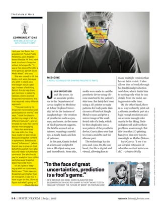 “Inthefaceofgreat
uncertainties,prediction
isafool’sgame.”
—NEW AMERICA CEO ANNE-MARIE SLAUGHTER AND
BLOOMBERG BETA HEAD ROY BAHAT IN THEIR “MEMO TO CEOs:
YOU CAN’T PREDICT THE FUTURE OF WORK” ON FORTUNE.COM
84 FORTUNE.COM July 1, 2016
molds were made to cast the
prosthetic device using sili-
cone matched to the patient’s
skin tone. But lately he’s been
using a 3D printer to make
patterns for body parts. Gar-
cia uses a Printrbot Simple
Metal to scan and print a
mirror image of the unaf-
fected side of a body, which
he then duplicates into a
wax pattern of the prosthetic
device. Garcia then uses that
to create a mold to cast the
silicone part.
The technology has its
pros and cons. On the one
hand, the ﬁle is digital and
virtual, allowing him to
J
UAN GARCIA’S JOB
isn’t like yours. As
an associate profes-
sor in the Department of
Art as Applied to Medicine
at Johns Hopkins Univer-
sity, he’s in the business of
anaplastology—the creation
of prosthetics such as eyes,
ears, and noses. As the name
of his department suggests,
the ﬁeld is as much art as
science, requiring a careful
eye, a steady hand, and lots
of patience.
In the past, Garcia looked
at a form and sculpted it
into a 3D object using wax
and heated tools. From this,
make multiple versions that
he can later revisit. It also
allows him to break through
his traditional production
workﬂow, which limits him
to casting only what he can
obtain from the mold, sav-
ing considerable time.
On the other hand, there
is no way to directly print out
a silicone prosthetic part at a
high enough resolution and
an accurate enough color
match for his liking. Tech-
nologists will address these
problems soon enough. But
it is clear that 3D printing
has given him new ways to
moonlight as Mother Nature.
Says Garcia: “I see it as
an integral extension of
what the medical artist can
do.” —Maxine Wally
MEDICINE
A NOVEL TECHNIQUE FOR SHAPING PROSTHETIC PARTS.
Last year Jen Betts, the
president of Pivotal Public
Relations, a Los Angeles–
based lifestyle PR ﬁrm, went
back to school—Snapchat
school, to be speciﬁc. “It
was a free class oﬀered by a
third party as part of Social
Media Week,” she says.
She was moved to hit the
books, as it were, because
of a shift in client asks
that began about a year
ago. Instead of enlisting
Betts’s ﬁrm to help them
get mentions in celebrity
tabloids, clients wanted
Snapchat impressions. And
that required a very diﬀerent
approach.
“They were asking for
Snapchat monetization and
participation at events,” she
says. “I took the class to
perfect my usage of all the
diﬀerent features”—and ul-
timately to make her clients’
stories more engaging.
Betts has embraced
her new skills, but they
have made her job trickier.
Because Snapchat content
is ephemeral, Betts has to
hound “inﬂuencers” (whom
brands pay to snap on their
behalf) to publish more pho-
tos and videos to fulﬁll their
contracts. She also has to
pay for analytics from a third
party because Snapchat
doesn’t provide them.
It’s all a part of keep-
ing up with her customers,
Betts says. “Their views on
Snapchat were higher than
on Instagram. I was like, ‘I
have to get on this. I have to
ﬁgure out what’s going on.’”
—Sheila Marikar
COMMUNICATIONS
NEW SKILLS TO KEEP UP
WITH THE GLITTERATI.
The Future of Work
FEEDBACK letters@fortune.com
doctor:gettyimages;slaughter:chrisratcliffe—bloombergviagettyimages;bahat:chrismichel
 