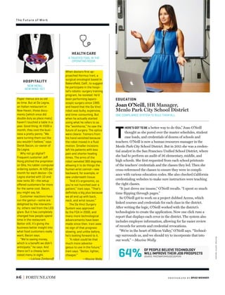 The Future of Work
OF PEOPLE BELIEVE TECHNOLOGY
WILL IMPROVE THEIR JOB PROSPECTS
64% SOURCE: PRICEWATERHOUSECOOPERS
86 FORTUNE.COM
T
HERE’S GOT TO BE a better way to do this,” Joan O’Neill
thought as she pored over the master schedules, student
case loads, and credentials of dozens of schools and
teachers. O’Neill is now a human resources manager in the
Menlo Park City School District. But in 2015 she was a creden-
tial analyst in the San Francisco Uniﬁed School District, where
she had to perform an audit of 36 elementary, middle, and
high schools. She ﬁrst requested from each school printouts
of the teachers’ credentials and the classes they led. Then she
cross-referenced the classes to ensure they were in compli-
ance with various education codes. She also checked California
credentialing websites to make sure instructors were teaching
the right classes.
“It just drove me insane,” O’Neill recalls. “I spent so much
time ﬂipping through pages.”
So O’Neill got to work on a project dubbed Access, which
linked courses and credentials for each class in the district.
After writing the logic, O’Neill worked with the district’s
technologists to create the application. Now one click runs a
report that displays each error in the district. The system also
includes employee information, allowing for far easier review
of records for arrests and credential revocations.
“We’re in the heart of Silicon Valley,” O’Neill says. “Technol-
ogy surrounds us, and we should try to incorporate that into
our work.” —Maxine Wally
EDUCATION
Joan O’Neill, HR Manager,
Menlo Park City School District
ONE COMPLIANCE SYSTEM TO RULE THEM ALL.
Paper menus are as old
as time. But at Da Legna,
an Italian restaurant in
New Haven, those docu-
ments (which once did
double duty as place mats)
haven’t touched a table in a
year. Good thing: At $500 a
month, they cost the busi-
ness a pretty penny. “We
were turning them out like
you wouldn’t believe,” says
Derek Bacon, co-owner of
Da Legna.
Why not go digital?
Frequent customer Jeﬀ
Hong pitched the proprietor
on Bite, his tablet-computer
ordering system. At $20 per
month for each device—Da
Legna started with 10 and
now rents 30—the setup
oﬀered customers far more
for the same cost. Bacon,
you might say, bit.
Customer reactions have
run the gamut—some are
delighted by the interactiv-
ity; others reel from the LED
glare. But it has completely
changed how people spend
time in the restaurant.
Better still, it’s giving the
business better insight into
what food customers really
want, Bacon says.
“We’re saving money,
which is a beneﬁt we didn’t
anticipate,” he says. And
there isn’t a cheesy lami-
nated menu in sight.
—Larissa Zimberoﬀ
When doctors ﬁrst ap-
proached Hormuz Irani, a
surgical oncologist based in
Bakersﬁeld, Calif., to suggest
he participate in the hospi-
tal’s robotic-surgery training
program, he resisted. He’d
been performing laparo-
scopic surgery since 1995
and heard that the Da Vinci
robot was bulky, expensive,
and time-consuming. But
when he actually started
using what he refers to as
the “workhorse,” he saw the
future of surgery. The optics
were clearer. Tremors from
his hand vanished because
the robot moved in a ﬂuid
motion. Smaller incisions
left his patients with less
pain and shorter healing
times. The arms of the
robot swiveled 360 degrees,
allowing it to do things the
human wrist cannot—sew
backward, for example, or
sew underneath tissue.
“And it’s ergonomic, so
you’re not hunched over a
patient,” Irani says. “That’s
deﬁnitely a big plus because
we all end up with back,
neck, and wrist issues.”
The Da Vinci Surgery
System was approved
by the FDA in 2000, and
many more technological
advancements have been
made since then. Irani sees
no sign of that progress
slowing, and unlike before,
he’s looking forward to it.
“A robot could be that
much more advanta-
geous to use in the future,”
Irani says. “Better, lighter,
cheaper.”
—Maxine Wally
HEALTH CARE
A TRUSTED TOOL IN THE
OPERATING ROOM.
HOSPITALITY
NEW MENU,
NEW MIND-SET.
photogr aph by BRAD WENNER
waiter:gettyimages
 