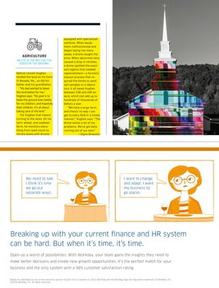 Breaking up with your current ﬁnance and HR system
can be hard. But when it’s time, it’s time.
Open up a world of possibilities. With Workday, your team gains the insights they need to
make better decisions and create new growth opportunities. It’s the perfect match for your
business and the only system with a 98% customer satisfaction rating.
We need to talk.
I think it’s time
we go our
separate ways.
I want to change
and adapt. I want
my business to
go places.
Based on a Workday survey of the executive sponsor of each of its customers in 2015. Workday and the Workday logo are registered trademarks of Workday, Inc.
©2016 Workday, Inc. All rights reserved.
Before Lincoln Hughes
tended the land on his farm
in Nevada, Mo., so did his
father and his grandfather.
“My dad worked to leave
the land better for me,”
Hughes says. “My goal is to
leave the ground even better
for my children, and hopefully
their children. It’s all about
taking care of the land.”
For Hughes that means
turning to the skies. On his
corn, wheat, and soybean
farm, he monitors every-
thing from seed count to
nitrate levels with drones
equipped with specialized
cameras. When equip-
ment malfunctioned and
began laying too many
seeds, a drone caught the
error. When abnormal rains
caused a drop in nitrates,
a drone spotted the exact
soil regions that needed
replenishment—a formerly
inexact process that re-
quired the family to send
soil samples to a labora-
tory. It all saves Hughes
between $30 and $40 an
acre, which can add up to
hundreds of thousands of
dollars a year.
“We have a large farm,
and there’s no way I can
get to every ﬁeld in a timely
manner,” Hughes says. “The
drone solves a lot of my
problems. We’ve got data
running out of our ears.”
—Signe Brewster
AGRICULTURE
AN EYE IN THE SKY FOR THE
GOODS IN THE GROUND.
 