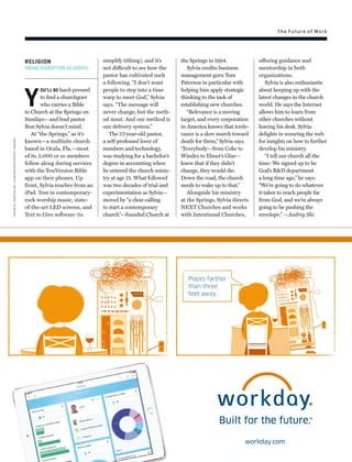 Places farther
than three
feet away.
workday.com
The Future of Work
RELIGION
TAKING DISRUPTION AS GOSPEL.
Y
OU’LL BE hard-pressed
to ﬁnd a churchgoer
who carries a Bible
to Church at the Springs on
Sundays—and lead pastor
Ron Sylvia doesn’t mind.
At “the Springs,” as it’s
known—a multisite church
based in Ocala, Fla.—most
of its 3,000 or so members
follow along during services
with the YouVersion Bible
app on their phones. Up
front, Sylvia teaches from an
iPad. Toss in contemporary-
rock worship music, state-
of-the-art LED screens, and
Text to Give software (to
the Springs in 1994.
Sylvia credits business
management guru Tom
Paterson in particular with
helping him apply strategic
thinking to the task of
establishing new churches.
“Relevance is a moving
target, and every corporation
in America knows that irrele-
vance is a slow march toward
death for them,” Sylvia says.
“Everybody—from Coke to
Windex to Elmer’s Glue—
knew that if they didn’t
change, they would die.
Down the road, the church
needs to wake up to that.”
Alongside his ministry
at the Springs, Sylvia directs
NEXT Churches and works
with Intentional Churches,
simplify tithing), and it’s
not difficult to see how the
pastor has cultivated such
a following. “I don’t want
people to step into a time
warp to meet God,” Sylvia
says. “The message will
never change, but the meth-
od must. And our method is
our delivery system.”
The 57-year-old pastor,
a self-professed lover of
numbers and technology,
was studying for a bachelor’s
degree in accounting when
he entered the church minis-
try at age 21. What followed
was two decades of trial and
experimentation as Sylvia—
moved by “a clear calling
to start a contemporary
church”—founded Church at
offering guidance and
mentorship in both
organizations.
Sylvia is also enthusiastic
about keeping up with the
latest changes in the church
world. He says the Internet
allows him to learn from
other churches without
leaving his desk. Sylvia
delights in scouring the web
for insights on how to further
develop his ministry.
“I tell our church all the
time: We signed up to be
God’s R&D department
a long time ago,” he says.
“We’re going to do whatever
it takes to reach people far
from God, and we’re always
going to be pushing the
envelope.” —Audrey Shi
church:johngaim—lightrocket/gettyimages
 