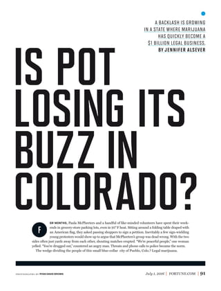 July 1, 2016 FORTUNE.COM 91
F
OR MONTHS, Paula McPheeters and a handful of like-minded volunteers have spent their week-
ends in grocery-store parking lots, even in 95°F heat. Sitting around a folding table draped with
an American ﬂag, they asked passing shoppers to sign a petition. Inevitably a few sign-wielding
young protesters would show up to argue that McPheeters’s group was dead wrong. With the two
sides often just yards away from each other, shouting matches erupted. “We’re peaceful people,” one woman
yelled. “You’re drugged out,” countered an angry man. Threats and phone calls to police became the norm.
The wedge dividing the people of this small blue-collar city of Pueblo, Colo.? Legal marijuana.
a backlash is growing
in a state where marijuana
has quickly become a
$1 billion legal business.
by jennifer alsever
IS POT
LOSING ITS
BUZZ IN
COLORADO?
photogr aphs by RYAN DAVID BROWN
 