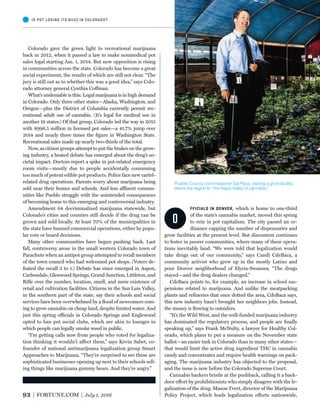 92 FORTUNE.COM July 1, 2016
O
FFICIALS IN DENVER, which is home to one-third
of the state’s cannabis market, moved this spring
to rein in pot capitalism. The city passed an or-
dinance capping the number of dispensaries and
grow facilities at the present level. But discontent continues
to fester in poorer communities, where many of these opera-
tions inevitably land. “We were told that legalization would
take drugs out of our community,” says Candi CdeBaca, a
community activist who grew up in the mostly Latino and
poor Denver neighborhood of Elyria-Swansea. “The drugs
stayed—and the drug dealers changed.”
CdeBaca points to, for example, an increase in school sus-
pensions related to marijuana. And unlike the meatpacking
plants and reﬁneries that once dotted the area, CdeBaca says,
this new industry hasn’t brought her neighbors jobs. Instead,
the money is ﬂowing to outsiders.
“It’s the Wild West, and the well-funded marijuana industry
has dominated the regulatory process, and people are ﬁnally
speaking up,” says Frank McNulty, a lawyer for Healthy Col-
orado, which plans to put a measure on the November state
ballot—an easier task in Colorado than in many other states—
that would limit the active drug ingredient THC in cannabis
candy and concentrates and require health warnings on pack-
aging. The marijuana industry has objected to the proposal,
and the issue is now before the Colorado Supreme Court.
Cannabis backers bristle at the pushback, calling it a back-
door effort by prohibitionists who simply disagree with the le-
galization of the drug. Mason Tvert, director of the Marijuana
Policy Project, which leads legalization efforts nationwide,
Colorado gave the green light to recreational marijuana
back in 2012, when it passed a law to make nonmedical pot
sales legal starting Jan. 1, 2014. But now opposition is rising
in communities across the state. Colorado has become a great
social experiment, the results of which are still not clear. “The
jury is still out as to whether this was a good idea,” says Colo-
rado attorney general Cynthia Coffman.
What’s undeniable is this: Legal marijuana is in high demand
in Colorado. Only three other states—Alaska, Washington, and
Oregon—plus the District of Columbia currently permit rec-
reational adult use of cannabis. (It’s legal for medical use in
another 19 states.) Of that group, Colorado led the way in 2015
with $996.5 million in licensed pot sales—a 41.7% jump over
2014 and nearly three times the ﬁgure in Washington State.
Recreational sales made up nearly two-thirds of the total.
Now, as citizen groups attempt to put the brakes on the grow-
ing industry, a heated debate has emerged about the drug’s so-
cietal impact. Doctors report a spike in pot-related emergency
room visits—mostly due to people accidentally consuming
too much of potent edible pot products. Police face new cartel-
related drug operations. Parents worry about marijuana being
sold near their homes and schools. And less affluent commu-
nities like Pueblo struggle with the unintended consequences
of becoming home to this emerging and controversial industry.
Amendment 64 decriminalized marijuana statewide, but
Colorado’s cities and counties still decide if the drug can be
grown and sold locally. At least 70% of the municipalities in
the state have banned commercial operations, either by popu-
lar vote or board decisions.
Many other communities have begun pushing back. Last
fall, controversy arose in the small western Colorado town of
Parachute when an antipot group attempted to recall members
of the town council who had welcomed pot shops. (Voters de-
feated the recall 3 to 1.) Debate has since emerged in Aspen,
Carbondale, Glenwood Springs, Grand Junction, Littleton, and
Riﬂe over the number, location, smell, and mere existence of
retail and cultivation facilities. Citizens in the San Luis Valley,
in the southern part of the state, say their schools and social
services have been overwhelmed by a ﬂood of newcomers com-
ing to grow cannabis on cheap land, despite limited water. And
just this spring officials in Colorado Springs and Englewood
opted to ban pot social clubs, which are akin to lounges in
which people can legally smoke weed in public.
“I’m getting calls now from people who voted for legaliza-
tion thinking it wouldn’t affect them,” says Kevin Sabet, co-
founder of national antimarijuana legalization group Smart
Approaches to Marijuana. “They’re surprised to see these are
sophisticated businesses opening up next to their schools sell-
ing things like marijuana gummy bears. And they’re angry.”
IS POT LOSING ITS BUZZ IN COLORADO?
Pueblo County commissioner Sal Pace, visiting a grow facility,
likens the region to “the Napa Valley of cannabis.”
 