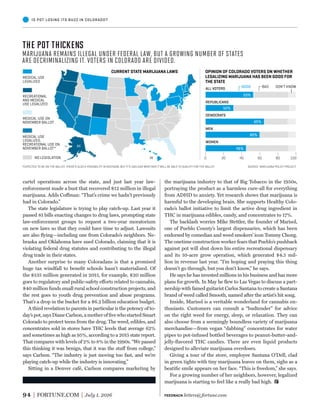 OPINION OF COLORADO VOTERS ON WHETHER
LEGALIZING MARIJUANA HAS BEEN GOOD FOR
THE STATE
CURRENT STATE MARIJUANA LAWS
0 20 40 60 80 100
ALL VOTERS
REPUBLICANS
DEMOCRATS
MEN
WOMEN
GOOD BAD DON’T KNOW
MEDICAL USE
LEGALIZED
RECREATIONAL
AND MEDICAL
USE LEGALIZED
MEDICAL USE
LEGALIZED,
RECREATIONAL USE ON
NOVEMBER BALLOT*
MEDICAL USE ON
NOVEMBER BALLOT
NO LEGISLATION
53%
52%
65%
60%
45%
AK
HI
*EXPECTED TO BE ON THE BALLOT. THERE’S ALSO A POSSIBILITY IN MICHIGAN, BUT IT’S UNCLEAR WHETHER IT WILL BE ABLE TO QUALIFY FOR THE BALLOT SOURCE: MARIJUANA POLICY PROJECT
94 FORTUNE.COM July 1, 2016
the marijuana industry to that of Big Tobacco in the 1950s,
portraying the product as a harmless cure-all for everything
from ADHD to anxiety. Yet research shows that marijuana is
harmful to the developing brain. She supports Healthy Colo-
rado’s ballot initiative to limit the active drug ingredient in
THC in marijuana edibles, candy, and concentrates to 17%.
The backlash worries Mike Stettler, the founder of Marisol,
one of Pueblo County’s largest dispensaries, which has been
endorsed by comedian and weed smokers’ icon Tommy Chong.
The onetime construction worker fears that Pueblo’s pushback
against pot will shut down his entire recreational dispensary
and its 10-acre grow operation, which generated $4.5 mil-
lion in revenue last year. “I’m hoping and praying this thing
doesn’t go through, but you don’t know,” he says.
He says he has invested millions in his business and has more
plans for growth. In May he ﬂew to Las Vegas to discuss a part-
nership with famed guitarist Carlos Santana to create a Santana
brand of weed called Smooth, named after the artist’s hit song.
Inside, Marisol is a veritable wonderland for cannabis en-
thusiasts. Customers can consult a “budtender” for advice
on the right weed for energy, sleep, or relaxation. They can
also choose from a seemingly boundless variety of marijuana
merchandise—from vegan “dabbing” concentrates for water
pipes to pot-infused bottled beverages to peanut-butter-and-
jelly-ﬂavored THC candies. There are even liquid products
designed to alleviate marijuana overdoses.
Giving a tour of the store, employee Santana O’Dell, clad
in green tights with tiny marijuana leaves on them, sighs as a
beatiﬁc smile appears on her face. “This is freedom,” she says.
For a growing number of her neighbors, however, legalized
marijuana is starting to feel like a really bad high.
cartel operations across the state, and just last year law-
enforcement made a bust that recovered $12 million in illegal
marijuana. Adds Coffman: “That’s crime we hadn’t previously
had in Colorado.”
The state legislature is trying to play catch-up. Last year it
passed 81 bills enacting changes to drug laws, prompting state
law-enforcement groups to request a two-year moratorium
on new laws so that they could have time to adjust. Lawsuits
are also ﬂying—including one from Colorado’s neighbors. Ne-
braska and Oklahoma have sued Colorado, claiming that it is
violating federal drug statutes and contributing to the illegal
drug trade in their states.
Another surprise to many Coloradans is that a promised
huge tax windfall to beneﬁt schools hasn’t materialized. Of
the $135 million generated in 2015, for example, $20 million
goes to regulatory and public-safety efforts related to cannabis,
$40 million funds small rural school construction projects, and
the rest goes to youth drug prevention and abuse programs.
That’s a drop in the bucket for a $6.2 billion education budget.
A third revelation to parents in particular is the potency of to-
day’s pot, says Diane Carlson, a mother of ﬁve who started Smart
Colorado to protect teens from the drug. The weed, edibles, and
concentrates sold in stores have THC levels that average 62%
and sometimes as high as 95%, according to a 2015 state report.
That compares with levels of 2% to 8% in the 1990s. “We passed
this thinking it was benign, that it was the stuff from college,”
says Carlson. “The industry is just moving too fast, and we’re
playing catch-up while the industry is innovating.”
Sitting in a Denver café, Carlson compares marketing by
IS POT LOSING ITS BUZZ IN COLORADO?
THE POT THICKENS
Marijuana remains illegal under Federal law, but a growing number of states
are decriminalizing it. voters in colorado are divided.
FEEDBACK letters@fortune.com
 