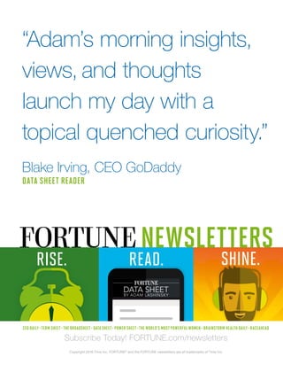 CEO DAILY • TERM SHEET • THE BROADSHEET • DATA SHEET • POWER SHEET • THE WORLD’S MOST POWERFUL WOMEN • BRAINSTORM HEALTH DAILY • RACEAHEAD
“Adam’s morning insights,
views, and thoughts
launch my day with a
topical quenched curiosity.”
Blake Irving, CEO GoDaddy
DATA SHEET READER
SHINE.RISE. READ.
NEWSLETTERS
Subscribe Today! FORTUNE.com/newsletters
Copyright 2016 Time Inc. FORTUNE®
and the FORTUNE newsletters are all trademarks of Time Inc.
 