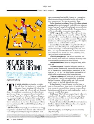 while you were out
96 FORTUNE.COM
Fortune (ISSN 0015-8259) is published monthly, with extra issues in March, June, September, and December, by Time Inc. Principal ofﬁce: 225 Liberty St., New York, N.Y., 10281-1008. U.S. Subscriptions: $22.00 for one year. Member, Alliance for Audited Media. POSTMASTER: Send all UAA to
CFS (See DMM 507.1.5.2); Non-Postal and Military Facilities: Send address corrections to Fortune, P.O. Box 62120, Tampa, Fla. 33662-2120. Canada Post Publications Mail Agreement No. 40110178. Periodicals postage paid at New York, N.Y., and at additional mailing ofﬁces. Return undeliver-
able Canada addresses to: Postal Stn A, P.O. Box 4321, Toronto, ON, M5W 3G8. GST #888381621RT0001. Customer Service and Subscriptions: For 24/7 service, please use our website: www.fortune.com/customerservice. You can also call 1-800-621-8000 or write to Fortune at P.O. Box
62120, Tampa, Fla. 33662-2120. © 2016 Time Inc. All rights reserved. Fortune is a registered mark of Time Inc. PRINTED IN THE U.S.A. Subscribers: If the postal services alert us that your magazine is undeliverable, we have no further obligation unless we receive a corrected address within two
years. Your bank may provide updates to the card information we have on ﬁle. You may opt-out of this service at any time. Mailing List: We make a portion of our mailing list available to reputable ﬁrms.
more engaging and marketable. I plan to be a pugnacious,
idealistic mountaineer looking for fun, but still capable of
deep commitment if the right person comes along.
Online shaming consultant: Along with an Internet rage
manager, these professionals will work with you to make sure
that you’re properly gang-bullying the right people on Twitter
and Facebook and not being attacked by the angry mob your-
self for a random joke, comment, or honest opinion.
Self-driving-car driver: Silicon Valley will have its way,
and at some point pretty soon none of us will have the right
or ability to drive ourselves. Instead, vehicles powered by AI
almost as stupid as we are will be in control. When they get
into trouble, individuals capable of running a yellow light in
order to avoid an accident will be needed.
Genuine friend locator: I have many “friends” who are
unknown to me. When they wish me happy birthday, it’s
about as meaningful as when a talking elevator tells me to
have a nice day. Somewhere buried in all those contacts, I
must have some real friends who mean something to me.
This person will help me ﬁnd them.
Disrupter disrupter: I’m sick of these buttheads and
their enablers in the media and would pay big money to see
somebody with some mad skills mess them up.
Emoji exterminator: There are simply too many. Some
must die.
Geriatric navigator: Egotistical billionaire moguls are
working hard to live forever. It appears they’ll be around for
10, 20, even 40 years longer than prior generations. By the
time they hit 120, they’ll be physically ﬁne but unable to tell
which end is up or how many third homes they own.
Cyber-pet euthanizer: What do you do with a 60-year-
old cyborg Shih Tzu who won’t stop its high, strobed-out
barking? Someone will be needed to take Fluffy out and
gently remove its tiny little silicon brain center.
Brain rebooter: Drugs will appear soon that make us
smarter, faster, and more fun at parties. In addition, they’ll
tend to separate our cerebellums from our corpora callosa.
Enter this specialist to get our heads back together—until we
choose to scramble them again.
Dirt farmer: What’s old is new again. Experts tell us we’re
only about 30% through the whole climate change thing.
When the entire world is covered with nothing but dust,
we’re still going to need broccoli.
Funeral director on Mars: Elon Musk wants to die there.
He’s been right about a lot of things so far. A clear opportu-
nity for the right mortician awaits.
Follow Stanley Bing at stanleybing.com and on Twitter
at @thebingblog.
T
HE WORLD AROUND us is changing so quickly
that only those who don’t even try to understand
it have any chance of dealing with it. Jobs that
used to pay the bills will soon fade into the murk
along with such former occupations as stevedore, elevator
operator, and the guy who separates editorial content from
advertising. The good news is that as old careers disappear,
new ones are arising to take their place. Here are just a few.
Fitbit walker: Face it. Sometimes you just don’t have the
time or inclination to do your steps. This employee will don
your wearable tech and do your 10,000 for you, making sure
you stay in shape.
Identity broker: Increasingly, our “real” selves are simply
too quotidian to make it where it counts in the virtual space.
These entrepreneurs will provide personae that are much
RAPIDLY EVOLVING TECHNOLOGY WILL
ENRICH YOUR LIFE. CAREERS WILL ARISE
TO MAKE IT LESS CONFUSING.
By Stanley Bing
hotjobsfor
2020andbeyond
July 1, 2016
illustrationbygiovannagiuliano
 