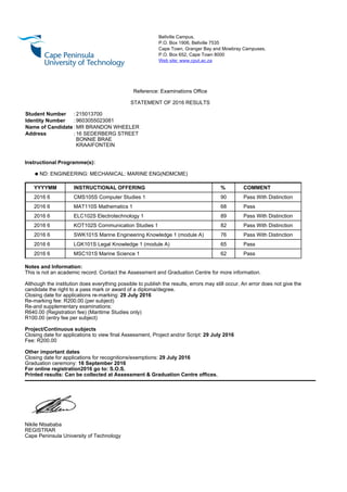 Bellville Campus,
P.O. Box 1906, Bellville 7535
Cape Town, Granger Bay and Mowbray Campuses,
P.O. Box 652, Cape Town 8000
Web site: www.cput.ac.za
Reference: Examinations Office
STATEMENT OF 2016 RESULTS
Student Number : 215013700
Identity Number : 9603055023081
Name of Candidate : MR BRANDON WHEELER
Address : 16 SEDERBERG STREET
BONNIE BRAE
KRAAIFONTEIN
Instructional Programme(s):
q ND: ENGINEERING: MECHANICAL: MARINE ENG(NDMCME)
YYYYMM INSTRUCTIONAL OFFERING % COMMENT
2016 6 CMS105S Computer Studies 1 90 Pass With Distinction
2016 6 MAT110S Mathematics 1 68 Pass
2016 6 ELC102S Electrotechnology 1 89 Pass With Distinction
2016 6 KOT102S Communication Studies 1 82 Pass With Distinction
2016 6 SWK101S Marine Engineering Knowledge 1 (module A) 76 Pass With Distinction
2016 6 LGK101S Legal Knowledge 1 (module A) 65 Pass
2016 6 MSC101S Marine Science 1 62 Pass
Notes and Information:
This is not an academic record. Contact the Assessment and Graduation Centre for more information.
Although the institution does everything possible to publish the results, errors may still occur. An error does not give the
candidate the right to a pass mark or award of a diploma/degree.
Closing date for applications re-marking: 29 July 2016
Re-marking fee: R200.00 (per subject)
Re-and supplementary examinations:
R640.00 (Registration fee) (Maritime Studies only)
R100.00 (entry fee per subject)
Project/Continuous subjects
Closing date for applications to view final Assessment, Project and/or Script: 29 July 2016
Fee: R200.00
Other important dates
Closing date for applications for recognitions/exemptions: 29 July 2016
Graduation ceremony: 16 September 2016
For online registration2016 go to: S.O.S.
Printed results: Can be collected at Assessment & Graduation Centre offices.
Nikile Ntsababa
REGISTRAR
Cape Peninsula University of Technology
 